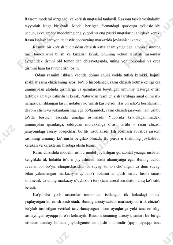 i tomonlarini bilish va kuzatish kerak. shuning uchun tajribali rassomlar aytganidek jismni old tomonidan chizayotganda, uning yon tomonlari va orqa qismini ham tasavvur etish lozim. odam rasmini ishlash vaqtida doimo shuni yodda tutish kerakki, hajmli shakllar rasm chizishning asosi bo‘lib hisoblanadi, rasm chizish ketma-ketligi esa umumiydan alohida qismlarga va qismlardan boyitilgan umumiy tasvirga o‘tish tartibida amalga oshirilishi kerak. naturadan rasm chizish tartibiga amal qilmaslik natijasida, ishlangan tasvir notabiiy ko‘rinish kasb etadi. har bir isho‘z boshlanishi, davom etishi va yakunlanishiga ega bo‘lganidek, rasm chizish jarayoni ham ushbu to‘rtta bosqich asosida amalga oshiriladi. yuqorida ta’kidlaganimizdek, umumiydan qismlarga, oddiydan murakkabga o‘tish tartibi – rasm chizish jarayonidagi asosiy bosqichlari bo‘lib hisoblanadi. ish boshlash avvalida rassom rasmning umumiy ko‘rinishi belgilab olinadi. bu yerda u shaklning joylashuvi, xarakati va xarakterini hisobga olishi lozim. rasm chizishda modelni ushbu model joylashgan gorizontal yuzaga nisbatan kenglikda tik holatda to‘o‘ri joylashtirish katta ahamiyatga ega. buning uchun avvalambor bo‘yin chuqurchasidan tos …