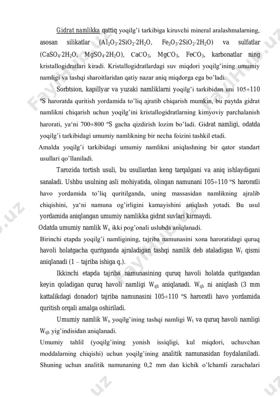 namlikka qattiq yoqilg’i tarkibiga kiruvchi mineral aralashmalarning, asosan silikatlar (al2o32sio22h2o, fe2o32sio22h2o) va sulfatlar (caso42h2o, mgso42h2o), сaсo3, mgсo3, feсo3, karbonatlar ning kristallogidratlari kiradi. kristallogidratlardagi suv miqdori yoqilg’ining umumiy namligi va tashqi sharoitlaridan qatiy nazar aniq miqdorga ega bo’ladi. sorbtsion, kapillyar va yuzaki namliklarni yoqilg’i tarkibidan uni 105110 ºs haroratda quritish yordamida to’liq ajratib chiqarish mumkin, bu paytda gidrat namlikni chiqarish uchun yoqilg’ini kristallogidratlarning kimyoviy parchalanish harorati, ya‘ni 700800 ºs gacha qizdirish lozim bo’ladi. gidrat namligi, odatda yoqilg’i tarkibidagi umumiy namlikning bir necha foizini tashkil etadi. amalda yoqilg’i tarkibidagi umumiy namlikni aniqlashning bir qator standart usullari qo’llaniladi. tarozida tortish usuli, bu usullardan keng tarqalgani va aniq ishlaydigani sanaladi. ushbu usulning asli mohiyatida, olingan namunani 105110 ºs haroratli havo yordamida to’liq quritilganda, uning massasidan namlikning ajralib chiqishini, ya‘ni namuna og’irligini kamayishini aniqlash yotadi. bu usul yordamida aniqlangan umumiy namlikka gidrat suvlari kirmaydi. odatda umumiy namlik wu ikki pog’onali uslubda aniqlanadi. birinchi etapda yoqilg’i …