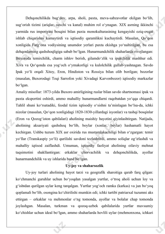 ko‘chish aholining hayotini dinamik qilgan, ammo qurg‘oqchilik va urushlar sabab ocharchiliklarga olib kelgan. dehqonchilikda bug‘doy, arpa, sholi, paxta, meva-sabzavotlar ekilgan bo‘lib, sug‘orish tizimi (ariqlar, suvchi va kanal) muhim rol o‘ynagan. xix asrning ikkinchi yarmida rus imperiyasi bosqini bilan paxta monokulturasining kengayishi oziq-ovqat ishlab chiqarishni kamaytirdi va iqtisodiy qaramlikni kuchaytirdi. masalan, qo‘qon xonligida farg‘ona vodiysining unumdor yerlari paxta ekishga yo‘naltirilgan, bu esa dehqonlarning qashshoqligiga sabab bo‘lgan. hunarmandchilik shaharlarda rivojlangan: buxoroda temirchilik, charm ishlov berish, gilamdo‘zlik va ipakchilik mashhur edi. xiva va qo‘qonda esa yog‘och o‘ymakorligi va kulolchilik gullab-yashnagan. savdo ipak yo‘li orqali xitoy, eron, hindiston va rossiya bilan olib borilgan; bozorlar (masalan, buxorodagi toqi sarrofon yoki xivadagi karvonbozor) iqtisodiy markazlar bo‘lgan. amaliy misollar: 1873-yilda buxoro amirligining ruslar bilan savdo shartnomasi ipak va paxta eksportini oshirdi, ammo mahalliy hunarmandlarni raqobatdan yo‘qqa chiqardi. tahlil shuni ko‘rsatadiki, feodal tizim iqtisodiy o‘sishni ta’minlagan bo‘lsa-da, ichki nizolar (masalan, qo‘qon xonligidagi 1820-1830-yillardagi isyonlar) va tashqi bosqinlar (eron …