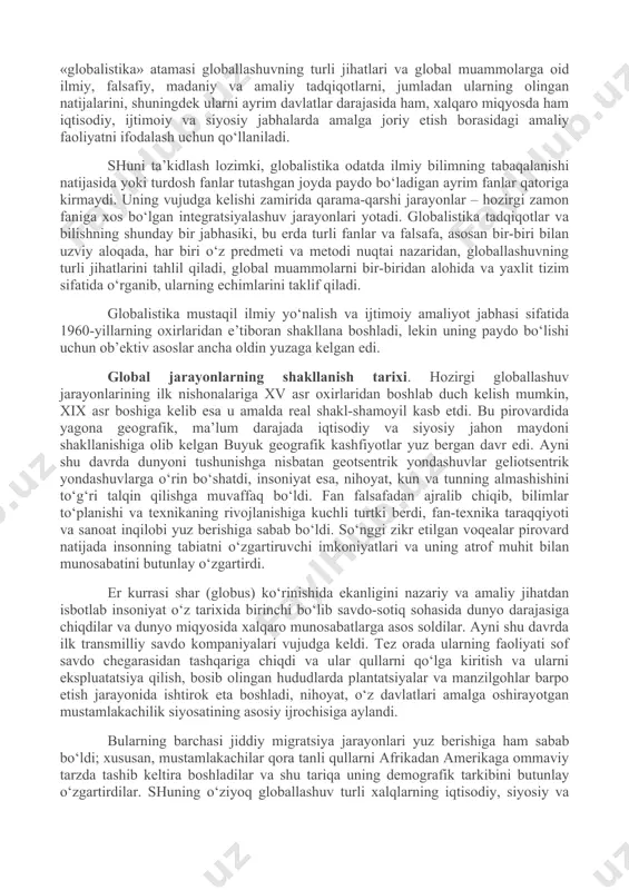 umumiy (dunyo miqyosidagi) muammolar bilan belgilangan jiddiy o‘zgarishlar yuz bera boshladi. jahon hamjamiyati o‘z rivojlanishining yangi bosqichiga qadam qo‘ygani, u avvalgi bosqichlardan nafaqat o‘zgarishlar miqyosi, balki faollik darajasi va universal xususiyati bilan ham farq qilishi ayon bo‘ldi. bu o‘zgarishlarning butun majmui, shuningdek ularning sabablari 1990-yillarda globallashuv (lot. globus – er kurrasi) deb nomlandi. globallashuv jamiyat hayotining turli jabhalarida butun er sayyorasi uchun yagona bo‘lgan tuzilmalar, aloqalar va munosabatlarning shakllanishi, universallashuv jarayonidir. shuningdek globallashuv global makonning tutashligi, yagona jahon xo‘jaligi, umumiy ekologik o‘zaro aloqadorlik, global kommunikatsiyalar va shu kabilar bilan tavsiflanadi. globalistika. jahon rivojlanishining eng yangi tendensiyalarini anglab etish borasidagi ko‘p sonli sa’y-harakatlar globallashuv jarayonlarining mohiyati, tendensiyalari va sabablarini, ular ta’sirida yuzaga kelayotgan global muammolarni aniqlash va bu jarayonlarning oqibatlarini anglab etishga qaratilgan fanlararo ilmiy tadqiqotlar sohasi – globalistika paydo bo‘lishiga olib keldi. kengroq ma’noda «globalistika» atamasi globallashuvning turli jihatlari va global muammolarga oid ilmiy, falsafiy, madaniy va amaliy tadqiqotlarni, jumladan …