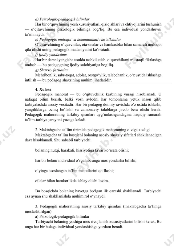 -pedagogik bilimlar har bir o‘quvchining yosh xususiyatlari, qiziqishlari va ehtiyojlarini tushunish — o‘qituvchining psixologik bilimiga bog‘liq. bu esa individual yondashuvni ta’minlaydi. e) pedagogik muloqot va kommunikativ ko‘nikmalar o‘qituvchining o‘quvchilar, ota-onalar va hamkasblar bilan samarali muloqot qila olishi uning pedagogik madaniyatini ko‘rsatadi. f) ijodiy yondashuv har bir darsni yangicha usulda tashkil etish, o‘quvchilarni mustaqil fikrlashga undash — bu pedagogning ijodiy salohiyatiga bog‘liq. g) shaxsiy fazilatlar mehribonlik, sabr-toqat, adolat, rostgo‘ylik, talabchanlik, o‘z ustida ishlashga intilish — bu pedagog shaxsining muhim jihatlaridir. 4. xulosa pedagogik mahorat — bu o‘qituvchilik kasbining yuragi hisoblanadi. u nafaqat bilim berish, balki yosh avlodni har tomonlama yetuk inson qilib tarbiyalashda asosiy vositadir. har bir pedagog doimiy ravishda o‘z ustida ishlashi, yangiliklarga ochiq bo‘lishi va zamonaviy talablarga javob bera olishi kerak. pedagogik mahoratning tarkibiy qismlari uyg‘unlashgandagina haqiqiy samarali ta’lim-tarbiya jarayoni yuzaga keladi. 2. maktabgacha ta’lim tizimida pedagogik mahoratning o‘ziga xosligi maktabgacha ta’lim bosqichi bolaning asosiy shaxsiy sifatlari shakllanadigan davr …
