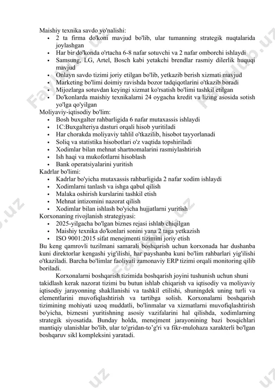 yuritadi. bosh direktorda korxonaning barcha moliyaviy-xo'jalik faoliyatiga oid qarorlar qabul qilish vakolati mavjud. maishiy texnika savdo yo'nalishi: · 2 ta firma do'koni mavjud bo'lib, ular tumanning strategik nuqtalarida joylashgan · har bir do'konda o'rtacha 6-8 nafar sotuvchi va 2 nafar omborchi ishlaydi · samsung, lg, artel, bosch kabi yetakchi brendlar rasmiy dilerlik huquqi mavjud · onlayn savdo tizimi joriy etilgan bo'lib, yetkazib berish xizmati mavjud · marketing bo'limi doimiy ravishda bozor tadqiqotlarini o'tkazib boradi · mijozlarga sotuvdan keyingi xizmat ko'rsatish bo'limi tashkil etilgan · do'konlarda maishiy texnikalarni 24 oygacha kredit va lizing asosida sotish yo'lga qo'yilgan moliyaviy-iqtisodiy bo'lim: · bosh buxgalter rahbarligida 6 nafar mutaxassis ishlaydi · 1c:buxgalteriya dasturi orqali hisob yuritiladi · har chorakda moliyaviy tahlil o'tkazilib, hisobot tayyorlanadi · soliq va statistika hisobotlari o'z vaqtida topshiriladi · xodimlar bilan mehnat shartnomalarini rasmiylashtirish · ish haqi va mukofotlarni hisoblash · bank operatsiyalarini yuritish kadrlar bo'limi: · kadrlar bo'yicha mutaxassis …