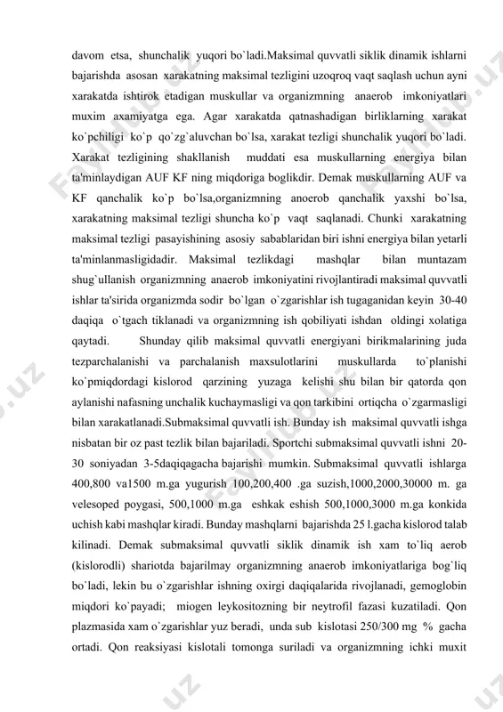 % ni tashkil etadi, demak organizmda juda ko`p miqdorda (90 gacha) kislorod qarzi yuzaga keladi. ish tamom bulganidan so`ng nafas uzoq vaqt tezlashib turishi xisobiga kislorod qarzi yo`qotiladi. depodagi qonning ma'lum qismini tomirlariga chiqarilishi xisobiga eritrositlar soni va gemoglabin soni bir oz ko`payadi, qonda glyukoza miqdori ortadi. maksimal quvvatli siklik dinamik ishda xarakatni ta'minlaydigan sistemalar, ya'ni muskullar ishini boshqaradigan markazlar ularning efferent qismlari muskullari juda yuqori kuchlanishi bilan ishlaydi. xarakatning maksimal tezligi bilan bajarilishini ta'minlashda mazkur xarakatda ishtirok etadigan muskullarning qo`zgalishi, qisqarishi va bo`shashining tezligi,asab markazlarida asab jarayonlarining (ko`zg`alishi va tormozlanishning dinamikasi, xarakatchanligi qanday tezlikda kuzatish axamiyatga ega ya'ni asab jarayonlari qanchalik qisqa vaqt davom etsa, shunchalik yuqori bo`ladi.maksimal quvvatli siklik dinamik ishlarni bajarishda asosan xarakatning maksimal tezligini uzoqroq vaqt saqlash uchun ayni xarakatda ishtirok etadigan muskullar va organizmning anaerob imkoniyatlari muxim axamiyatga ega. agar xarakatda qatnashadigan birliklarning xarakat ko`pchiligi ko`p qo`zg`aluvchan bo`lsa, xarakat tezligi shunchalik yuqori bo`ladi. xarakat tezligining …