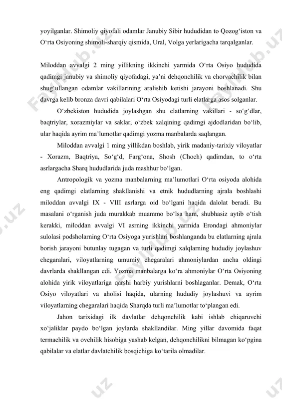 li-sharqiy qismida, ural, volga yerlarigacha tarqalganlar. miloddan avvalgi 2 ming yillikning ikkinchi yarmida o‘rta osiyo hududida qadimgi janubiy va shimoliy qiyofadagi, yaʼni dehqonchilik va chorvachilik bilan shug‘ullangan odamlar vakillarining aralishib ketishi jarayoni boshlanadi. shu davrga kelib bronza davri qabilalari o‘rta osiyodagi turli elatlarga asos solganlar. o‘zbekiston hududida joylashgan shu elatlarning vakillari - so‘g‘dlar, baqtriylar, xorazmiylar va saklar, o‘zbek xalqining qadimgi ajdodlaridan bo‘lib, ular haqida ayrim maʼlumotlar qadimgi yozma manbalarda saqlangan. miloddan avvalgi 1 ming yillikdan boshlab, yirik madaniy-tarixiy viloyatlar - xorazm, baqtriya, so‘g‘d, farg‘ona, shosh (choch) qadimdan, to o‘rta asrlargacha sharq hududlarida juda mashhur bo‘lgan. antropologik va yozma manbalarning maʼlumotlari o‘rta osiyoda alohida eng qadimgi elatlarning shakllanishi va etnik hududlarning ajrala boshlashi miloddan avvalgi ix - viii asrlarga oid bo‘lgani haqida dalolat beradi. bu masalani o‘rganish juda murakkab muammo bo‘lsa ham, shubhasiz aytib o‘tish kerakki, miloddan avvalgi vi asrning ikkinchi yarmida erondagi ahmoniylar sulolasi podsholarning o‘rta osiyoga yurishlari boshlanganda bu …