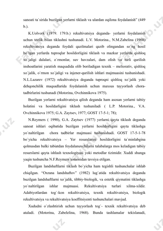 v. motorina., n.m.zabelina (1968) rekultivatsiya deganda foydali qazilmalari qazib olingandan so`ng hosil bo`lgan yerlarda tuproqlar hosildorligini tiklash va mazkur yerlarda qishloq xo`jaligi dalalari, o`rmonlar, suv havzalari, dam olish va turli qurilish inshoatlarini yaratish maqsadida olib boriladigan texnik – meliorativ, qishloq xo`jalik, o`rmon xo`jaligi va injener-qurilish ishlari majmuasini tushunishadi. n.l.lazarev (1972) rekultivatsiya deganda tuproqni qishloq xo`jalik yoki dehqonchilik maqsadlarida foydalanish uchun maxsus tayyorlash chora-tadbirlarini tushunadi (motorina, ovchinnikova 1975). buzilgan yerlarni rekultivatsiya qilish deganda ham asosan yerlarni tabiiy holatini va hosildarligini tiklash tushuniladi ( l.p. motorina., v.a. ovchinnikova 1975; g.a. zaytsev, 1977; gost 17-5-1; 78); n.reymers ( 1990), g.a. zaytsev (1977) yerlarni qayta tiklash deganda sanoat ishlari oqibatida buzilgan yerlarni hosildorligini qayta tiklashga yo`naltirilgan chora tadbirlar majmuasi tushunishadi. gost 17-5-1-78 bo`yicha rekultivatsiya – yer resurslarini hosildorligini ta`minlabgina qolmasdan balki tabiatdan foydalanuvchilarni talabalarga mos keladigan tabiiy resurslarni qayta ishlash texnologiyasi yoki metodlar tizimidir. xuddi shunga yaqin tushuncha n.f.reymers tomonidan tavsiya etilgan. buzilgan landshaftlarni …
