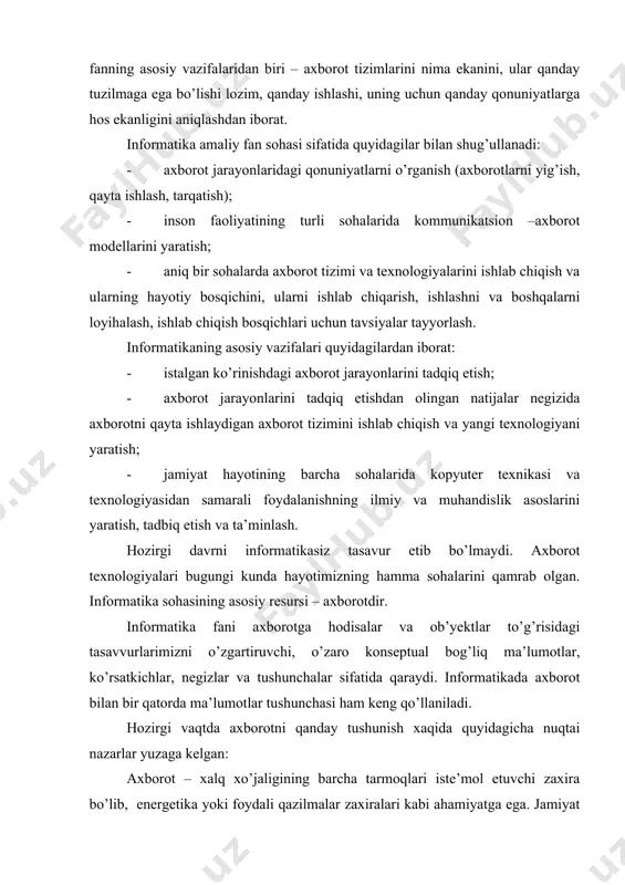 atlarga hos ekanligini aniqlashdan iborat. informatika amaliy fan sohasi sifatida quyidagilar bilan shug’ullanadi: - axborot jarayonlaridagi qonuniyatlarni o’rganish (axborotlarni yig’ish, qayta ishlash, tarqatish); - inson faoliyatining turli sohalarida kommunikatsion –axborot modellarini yaratish; - aniq bir sohalarda axborot tizimi va texnologiyalarini ishlab chiqish va ularning hayotiy bosqichini, ularni ishlab chiqarish, ishlashni va boshqalarni loyihalash, ishlab chiqish bosqichlari uchun tavsiyalar tayyorlash. informatikaning asosiy vazifalari quyidagilardan iborat: - istalgan ko’rinishdagi axborot jarayonlarini tadqiq etish; - axborot jarayonlarini tadqiq etishdan olingan natijalar negizida axborotni qayta ishlaydigan axborot tizimini ishlab chiqish va yangi texnologiyani yaratish; - jamiyat hayotining barcha sohalarida kopyuter texnikasi va texnologiyasidan samarali foydalanishning ilmiy va muhandislik asoslarini yaratish, tadbiq etish va ta’minlash. hozirgi davrni informatikasiz tasavur etib bo’lmaydi. axborot texnologiyalari bugungi kunda hayotimizning hamma sohalarini qamrab olgan. informatika sohasining asosiy resursi – axborotdir. informatika fani axborotga hodisalar va ob’yektlar to’g’risidagi tasavvurlarimizni o’zgartiruvchi, o’zaro konseptual bog’liq ma’lumotlar, ko’rsatkichlar, negizlar va tushunchalar sifatida qaraydi. …