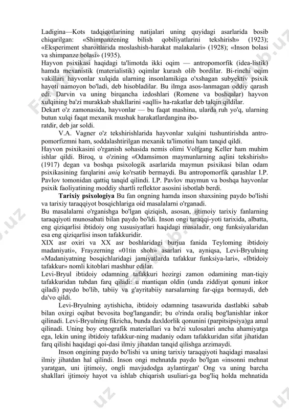 ilari ham juda ko'p qimmatli hissa qo'shdilar. masalan, n.yu. voytonis (1887-1946) maymunlar aqlini, ularning oriyentirovka qilish qobiliyati va qidirish faoliyatini, «qurollar»dan foydalanishni, to'dalanish munosabatlarini o'rgandi. voytonisning eng muhim asari «aql taraqqiyot ining ilk tarixi» (1949) edi. ayniqsa, n.n. ladigina-kotsning yuqori taraqqiy qilgan hayvonlar psixologiyasi sohasidagi tadqiqotlari shuhrat qozondi. u maymunlar faoli-yatining turli xil shakllarini batafsil tasvirlab berdi: hayvon va inson tafakkurining sifat jihatidan farqini o'rgandi, maymun (shimpanze) va inson bolasi psixikasini taqqoslab tekshirdi, hayvonlar xulqini o'rganishning yangi meiodikasini ishlab chiqdi. ladigina—kots tadqiqotlarining natijalari uning quyidagi asarlarida bosib chiqarilgan: «shimpanzening bilish qobiliyatlarini tekshirish» (1923); «eksperiment sharoitlarida moslashish-harakat malakalari» (1928); «inson bolasi va shimpanze bolasi» (1935). hayvon psixikasi haqidagi ta'limotda ikki oqim — antropomorfik (idea-listik) hamda mexanistik (materialistik) oqimlar kurash olib bordilar. bi-rinchi oqim vakillari hayvonlar xulqida ularning insonlamikiga o'xshagan subyektiv psixik hayoti namoyon bo'ladi, deb hisobladilar. bu ilmga asos-lanmagan oddiy qarash edi. darvin va uning birqancha izdoshlari (romene va boshqalar) hayvon …
