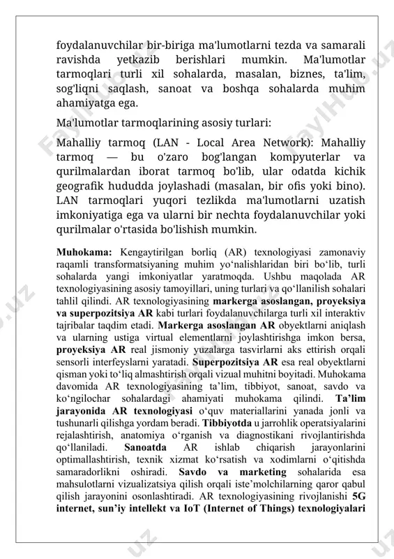 rida esa mahsulotlarni vizualizatsiya qilish orqali iste’molchilarning qaror qabul qilish jarayonini osonlashtiradi. ar texnologiyasining rivojlanishi 5g internet, sun’iy intellekt va iot (internet of things) texnologiyalari bilan chambarchas bog‘liq bo‘lib, kelajakda ularning kombinatsiyasi yanada kuchli interaktiv muhit yaratishga xizmat qiladi. shuningdek, ar texnologiyasining rivojlanishi bilan bog‘liq texnik cheklovlar, maxsus qurilmalarga ehtiyoj va ma’lumotlarni qayta ishlashdagi muammolar ham muhokama qilindi. ushbu muammolarni bartaraf etish uchun texnologik innovatsiyalar va dasturiy ta’minotdagi yutuqlar muhim ahamiyat kasb etadi. xulosa: kengaytirilgan borliq (ar) texnologiyasi zamonaviy raqamli innovatsiyalarning ajralmas qismiga aylanib, turli sohalarda keng qo‘llanilmoqda. ushbu maqolada ar texnologiyasining mohiyati, uning asosiy turlari va qo‘llanilish sohalari tahlil qilindi. tadqiqot natijalari shuni ko‘rsatadiki, markerga asoslangan ar, proyeksiya ar va superpozitsiya ar turli texnologik ehtiyojlarni qondirish orqali foydalanuvchilarga yanada interaktiv va realistik tajribalar yaratishga xizmat qiladi. ar texnologiyasi ta’lim, tibbiyot, sanoat, marketing va ko‘ngilochar sohalarda samarali qo‘llanilib, foydalanuvchilarga qulaylik va innovatsion yechimlarni taqdim etmoqda. kelajakda sun’iy intellekt, 5g va …