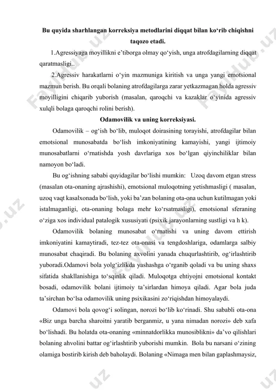 yaratib berganmiz, u yana nimadan norozi» deb xafa bo‘lishadi. bu holatda ota-onaning «minnatdorlikka munosiblikni» da’vo qilishlari bolaning ahvolini battar og‘irlashtirib yuborishi mumkin. bola bu narsani o‘zining olamiga bostirib kirish deb baholaydi. bolaning «nimaga men bilan gaplashmaysiz, nimaga mening ko‘zimga qaramaysiz» kabi savollari ular bilan munosabat o‘rnatishga to‘sqinlik qiladi. odamovilik uyatchanlikdan sifat darajasi bilan farq qilganidek autizmdan ham farqlanadi. uyatchanlik ijtimoiy muloqotga kirishishning yaxshi shakllanmaganligi natijasi. shu sababli uning korreksiyasi bola ta’limiga muloqot malakasini qo‘shish, o‘zgalar harakatini tahlil qilish va o‘zlashtirishni eplay olish xolos. odamovilik uchun bunga o‘xshash harakat korreksion ishning yakuniy bosqichi xolos. ba’zida ijtimoiy kompesetornistlikning oshishi parallel holatda korreksiyaning boshqa turini o‘tkazishni talab qiladi (tugallovchi bosqichda lekin bu hech qachon asosiy korreksion harakatdan ilgarilab ketmasligi kerak. odamovi bola bilan korreksion ish odamovi bola bilan korreksion ishning mohiyati bolani atrofdagilar bilan emotsional munosabat o‘rnatishiga yordam berishdan iborat. buning uchun ota-onalarning bittasi bola bilan emotsional aloqa o‘rnatishda odamovi bola bittagina oynasi …