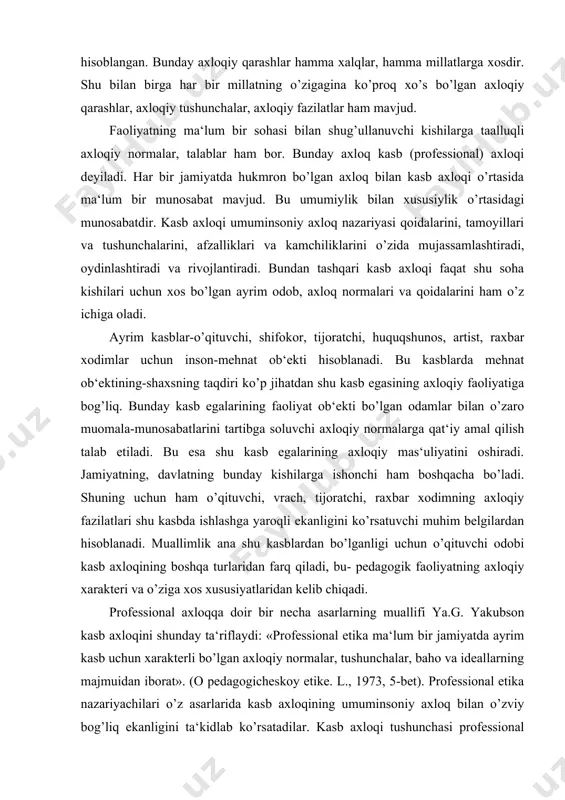 blardan bo’lganligi uchun o’qituvchi odobi kasb axloqining boshqa turlaridan farq qiladi, bu- pedagogik faoliyatning axloqiy xarakteri va o’ziga xos xususiyatlaridan kelib chiqadi. professional axloqqa doir bir necha asarlarning muallifi ya.g. yakubson kasb axloqini shunday ta‘riflaydi: «professional etika ma‘lum bir jamiyatda ayrim kasb uchun xarakterli bo’lgan axloqiy normalar, tushunchalar, baho va ideallarning majmuidan iborat». (o pedagogicheskoy etike. l., 1973, 5-bet). professional etika nazariyachilari o’z asarlarida kasb axloqining umuminsoniy axloq bilan o’zviy bog’liq ekanligini ta‘kidlab ko’rsatadilar. kasb axloqi tushunchasi professional guruhlar axloqiy ongining rivojlanish darajasi amalda bir xil emasligini, u yoki bu kasb egalari faoliyatiga jamiyat tomonidan qo’yilayotgan axloqiy talablar darajasining har xilligini va nihoyat, professional guruh kishilarining ijtimoiy birlik sifatidagi manfaatlarini u yoki bu darajada ifodalaydigan axloqiy yo’l-yo’riqlarni aks ettiradi. turli kasb egalari axloqiy ongining rivojlanish darajasidagi har xillik bozor iqtisodiyotiga asoslangan jamiyat sharoitida ham saqlanadi. hozirgi davrda ham turli kasb kishilariga bo’lgan axloqiy talablar darajasidagi tafovutlar, farqlar mavjud. o’zbekiston respublikasi …