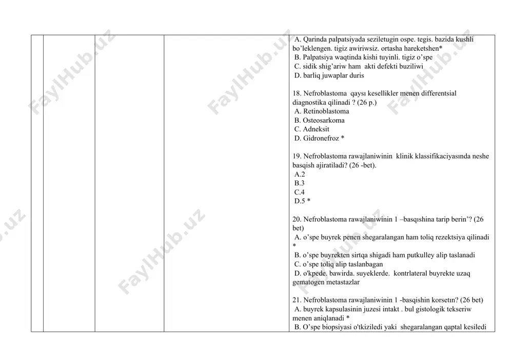 1 b. 2 c. 3 d. 4* 33. ush komponentli nefroblastoma o’spesi qanday elementlerden duzilgen ? (28 bet) 1. blastemalar 2. kletkalar 3. sitoplazmatik tor 4. vakuoldan 5. epiteliy 6. stroma a. 1.2.3.4 b. 1.3.5 c. 1.5.6 * d. 2.4.5 34. nefroblastomanin’ gistologik tiplerin ko’rsetin’? (28 p.) 1. plastik 2. tipik 3. joqari tabiyiy 4. anaplastik 5. sarkomatoz a. 1.2.3 b. 2.4.5 * c. 3.4.5 d. 1.3.5 35. nefroblastomanin’ kompleks terapiyasi qanday? (28 bet) a. antibioticoterapiya. operaciya. nur terapiya b. vitaminoterapiya. antibiotikoterapiya c. ximiyaterapiya. operaciya. nur terapiya* d. radioterapiya. operaciya. gormonoterapiya 36. nefroblastomani emlew sxemasin korsetın? (28 -bet) a. operatsiyadan aldin poliximiyoterapiya-operatsiya-operatsiyadan keyingi poliximiyoterapiya * b. operatsiyadan aldingi poliximiyoterapiya-operatsiya c. operatsiya - operatsiyadan keyingi poliximiyoterapiya d. operatsiya - neoadyuvant poliximiyoterapiya - adekvat poliximiyoterapiya. 37. nefroblstomada tiykargi ospege qarsi preparat? (29 bet) a. amlodipin b. prednizalon c. ampitsillin d. vinkristın * 38. nefroblstomada tiykargi ospege qarsi preparat qaysı? (29 bet) 1. …