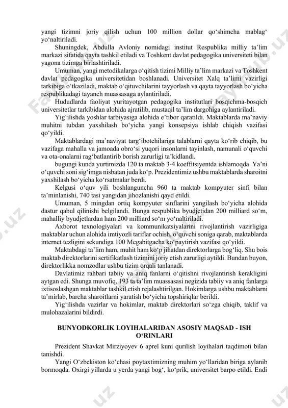 edagoglarni yangi metodikalarga o‘rgatuvchi milliy ta’lim markazlari tashkil etiladi. ularga aniq va tabiiy fanlar bo‘yicha xorijdan eng malakali mutaxassislar jalb qilinadi. har bir viloyat kesimida “trenerlar guruhi” shakllantirilib, ular joylarda maktab o‘qituvchilarining malakasini oshirib boradi. ularning oylik ish haqiga 100 foizgacha ustamalar to‘lanadi. hokimliklar xalq ta’limi vazirligi bilan birga, har bir tuman va shaharda kamida 20 foiz maktabda, yil yakuniga qadar ilg‘or metodikalarni joriy etishni boshlaydi. bu yangi tizimni joriy qilish uchun 100 million dollar qo‘shimcha mablag‘ yo‘naltiriladi. shuningdek, abdulla avloniy nomidagi institut respublika milliy ta’lim markazi sifatida qayta tashkil etiladi va toshkent davlat pedagogika universiteti bilan yagona tizimga birlashtiriladi. umuman, yangi metodikalarga o‘qitish tizimi milliy ta’lim markazi va toshkent davlat pedagogika universitetidan boshlanadi. universitet xalq ta’limi vazirligi tarkibiga o‘tkaziladi, maktab o‘qituvchilarini tayyorlash va qayta tayyorlash bo‘yicha respublikadagi tayanch muassasaga aylantiriladi. hududlarda faoliyat yuritayotgan pedagogika institutlari bosqichma-bosqich universitetlar tarkibidan alohida ajratilib, mustaqil ta’lim dargohiga aylantiriladi. yig‘ilishda yoshlar tarbiyasiga alohida e’tibor …