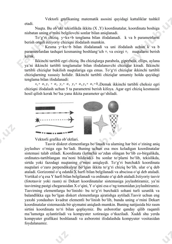lib, ularning yordamida to‘g‘ri chiziqlar ifodalaniladi. chiziq rasmni yetarlicha kichik bo‘laklarga bo‘lib , hosil bo‘lgan nuqtalar to‘g‘ri chiziq bilan birlashtiriladi. chekli sondagi chiziqlar yordamida xohlagan jismning shaklini yoki ixtiyoriy murakkab chiziqni hosil qilish mumkin. bunday texnologiyaning asosiy yutug‘i, uning soddaligidir: har bir chiziqcha uchun uning chekka nuqtalari koordinatalarini saqlash kifoya. shu usul bilan juda katta egri chiziqni yuzga yaqin nuqtalari orqali ifodalasa bo‘ladi. rastrli grafikada tasvirning asosiy tashkil etuvchisi nuqta bo‘lsa, vektorli grafikada-chiziq. chiziq matematika nuqtai nazaridan bir butun ob’ekt sifatida qaralgani uchun uni ifodalashda ishlatiladigan qiymatlar hajmi rastrli grafikadagiga qaraganda ancha kichik. chiziq-vektorli grafikaning elementar ob’ektidir. har qanday ob’ekt kabi chiziq quyidagi xossalarga ega: shaklga (to‘g‘ri chiziq, egri chiziq), qalinlik, rang, chizilish (uzluksiz, punktr). yopiq chiziqlar to‘la ranglanish xususiyatiga ham ega bo‘ladi, ya’ni ular bilan chegaralangan soha boshqa ob’ektlar yoki biror rang bilan to‘ldirilishi mumkin. oddiy yopiq bo‘lmagan chiziq tugunlar deb ataluvchi ikkita nuqta bilan chegaralanadi. tugunlarning parametrlari chiziqning …