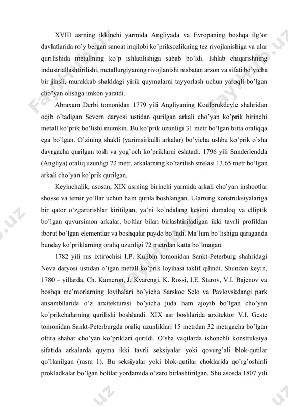 aklif qilindi. shundan keyin, 1780 – yillarda, ch. kameron, j. kvarengi, k. rossi, i.e. starov, v.i. bajenov va boshqa me’morlarning loyihalari bo’yicha sarskoe selo va pavlovskdangi park ansambllarida o’z arxitekturasi bo’yicha juda ham ajoyib bo’lgan cho’yan ko’prikchalarning qurilishi boshlandi. xix asr boshlarida arxitektor v.i. geste tomonidan sankt-peterburgda oraliq uzunliklari 15 metrdan 32 metrgacha bo’lgan oltita shahar cho’yan ko’priklari qurildi. o’sha vaqtlarda ishonchli konstruksiya sifatida arkalarda quyma ikki tavrli seksiyalar yoki qovurg’ali blok-qutilar qo’llanilgan (rasm 1). bu seksiyalar yoki blok-qutilar choklarida qo’rg’oshinli prokladkalar bo’lgan boltlar yordamida o’zaro birlashtirilgan. shu asosda 1807 yili v.i. geste cho’yan arkalarning “namunaviy” loyihasini, ya’ni tarixda birinchi marta metall ko’prikning tipovoy loyihasini ishlab chiqdi. 1850 yili o’z davri uchun juda katta hisoblangan, neva daryosi ustidan o’tgan nikolaev (blagoveshensk) ko’prigi qurib bitkazildi. ushbu ko’prik oraliq uzunligi 32,6 metrdan 47,2 metrgacha bo’lgan 7 doimiy oraliq qurilmadan va oraliq uzunligi 22 metr bo’lgan bir dona ochiladigan oraliq qurilmadan iborat. bu …
