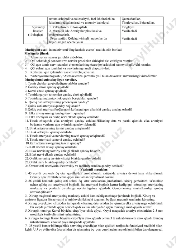 όz vaqtida auditoriyaga etib kelishi va xalat va qalpoĝini kiygan holda bόlishi lozim 1. όquv mashĝulotiga kirish bosqichi (10 daqiqa) 1.mavzu bόyicha όquv mazmunini tayyorlash. 2.mavzu bόyicha taqdimot slaydalarini tayyorlash 3. fanni όrganishda foydalaniladigan adabiyotlar rόyxatini ishlab chiqish qonspekt va mustaqil ish daftarlarini tayyorlash. 2 – asosiy bosqich (30 daqiqa) 10 daqiqa. 10 daqiqa 9.talabalarni kichik guruhlarga bόlib, mavzu bόyicha savollar : - qόl sohasida joylashgan qon-tomirlarning teridagi tasviri. yirik nerv tutamlarida bajariladigan ope raciyalar:nevrotomiya, nevrorafiya, nevroliz. son arteriyasi aterosklerosida intimitrombektomiya operasiyasi.mavzusida videofil’m namoyishi. mavzuga oid vaziyatli masalalar echish. 4. mavzular asosida berilgan ma’lumotlar ni umumlashtiradi va xulosalaydi, faol ish tirokchi ta labalarni raĝbatlantiradi va umumiy baholaydi kichik guruhlarga bόlinadilar savollarga javob beradilar, qόl sohasida joylashgan qon-tomirlarning teridagi tasvirini όrganadilar. tomosha qiladilar, qatnashadilar, tinglaydilar, bajaradilar. 3-yakuniy bosqich (10 daqiqa) 1. yakunlovchi xulosa qiladi 2. mustaqil ish: arteriyalar plastikasi va endoprotezlash. uyga vazifa : qόldagi yiringli jarayonlar da bajariladigan operaciyalar tinglaydi …