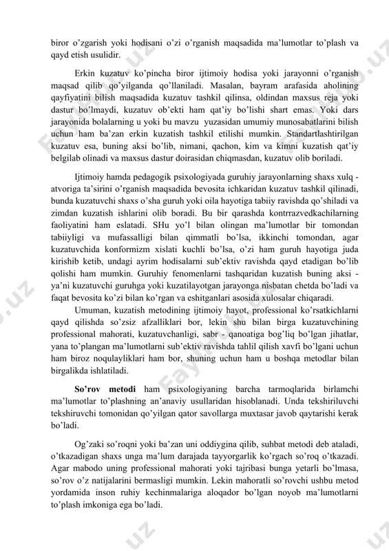 - o’zini kuzatish esa odam o’zida kechayotgan biror o’zgarish yoki hodisani o’zi o’rganish maqsadida ma’lumotlar to’plash va qayd etish usulidir. erkin kuzatuv ko’pincha biror ijtimoiy hodisa yoki jarayonni o’rganish maqsad qilib qo’yilganda qo’llaniladi. masalan, bayram arafasida aholining qayfiyatini bilish maqsadida kuzatuv tashkil qilinsa, oldindan maxsus reja yoki dastur bo’lmaydi, kuzatuv ob’ekti ham qat’iy bo’lishi shart emas. yoki dars jarayonida bolalarning u yoki bu mavzu yuzasidan umumiy munosabatlarini bilish uchun ham ba’zan erkin kuzatish tashkil etilishi mumkin. standartlashtirilgan kuzatuv esa, buning aksi bo’lib, nimani, qachon, kim va kimni kuzatish qat’iy belgilab olinadi va maxsus dastur doirasidan chiqmasdan, kuzatuv olib boriladi. ijtimoiy hamda pedagogik psixologiyada guruhiy jarayonlarning shaxs xulq - atvoriga ta’sirini o’rganish maqsadida bevosita ichkaridan kuzatuv tashkil qilinadi, bunda kuzatuvchi shaxs o’sha guruh yoki oila hayotiga tabiiy ravishda qo’shiladi va zimdan kuzatish ishlarini olib boradi. bu bir qarashda kontrrazvedkachilarning faoliyatini ham eslatadi. shu yo’l bilan olingan ma’lumotlar bir tomondan tabiiyligi va …