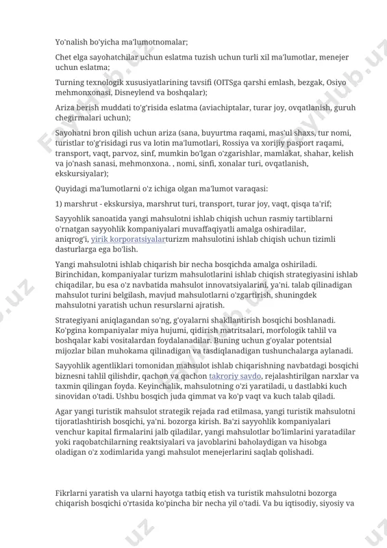 sh uchun ariza (sana, buyurtma raqami, mas'ul shaxs, tur nomi, turistlar to'g'risidagi rus va lotin ma'lumotlari, rossiya va xorijiy pasport raqami, transport, vaqt, parvoz, sinf, mumkin bo'lgan o'zgarishlar, mamlakat, shahar, kelish va jo'nash sanasi, mehmonxona. , nomi, sinfi, xonalar turi, ovqatlanish, ekskursiyalar); quyidagi ma'lumotlarni o'z ichiga olgan ma'lumot varaqasi: 1) marshrut - ekskursiya, marshrut turi, transport, turar joy, vaqt, qisqa ta'rif; sayyohlik sanoatida yangi mahsulotni ishlab chiqish uchun rasmiy tartiblarni o'rnatgan sayyohlik kompaniyalari muvaffaqiyatli amalga oshiradilar, aniqrog'i, yirik korporatsiyalarturizm mahsulotini ishlab chiqish uchun tizimli dasturlarga ega bo'lish. yangi mahsulotni ishlab chiqarish bir necha bosqichda amalga oshiriladi. birinchidan, kompaniyalar turizm mahsulotlarini ishlab chiqish strategiyasini ishlab chiqadilar, bu esa o'z navbatida mahsulot innovatsiyalarini, ya'ni. talab qilinadigan mahsulot turini belgilash, mavjud mahsulotlarni o'zgartirish, shuningdek mahsulotni yaratish uchun resurslarni ajratish. strategiyani aniqlagandan so'ng, g'oyalarni shakllantirish bosqichi boshlanadi. ko'pgina kompaniyalar miya hujumi, qidirish matritsalari, morfologik tahlil va boshqalar kabi vositalardan foydalanadilar. buning uchun g'oyalar potentsial …