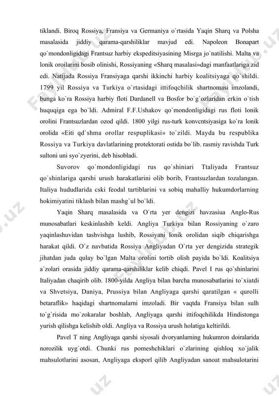 iya bilan rossiyaning o`zaro yaqinlashuvidan tashvishga lushib, rossiyani lonik orolidan siqib chiqarishga harakat qildi. o`z navbatida rossiya angliyadan o`rta yer dengizida strategik jihatdan juda qulay bo`lgan malta orolini tortib olish payida bo`ldi. koalitsiya a`zolari orasida jiddiy qarama-qarshiliklar kelib chiqdi. pavel i rus qo`shinlarini italiyadan chaqirib olib. 1800-yilda angliya bilan barcha munosabatlarini to`xiatdi va shvetsiya, daniya, prussiya bilan angliyaga qarshi qaratilgan « qurolli betaraflik» haqidagi shartnomalarni imzoladi. bir vaqtda fransiya bilan sulh to`g`risida mo`zokaralar boshlab, angliyaga qarshi ittifoqchilikda hindistonga yurish qilishga kelishib oldi. angliya va rossiya urush holatiga keltirildi. pavel t ning angliyaga qarshi siyosali dvoryanlarning hukumron doiralarida norozilik uyg`otdi. chunki rus pomeshchiklari o`zlarining qishloq xo`jalik mahsulotlarini asosan, angliyaga eksporl qilib angliyadan sanoat mahsulotarini olar edilar. angliya bilan munosabatlarining bo`zilishi, ularning iqtisodiy manfaatlariga zarar yetkazmoqda edi. shuningdek rus dvoryanlarining bir qismi, rossiyaning fransiya bilan yaqinlashuviga qarshilik ko`rsatmoqda edi. natijada 1801 yil 12 martda pavel i ga suiqasd uyushtirishdi. rossiya taxtiga uning …