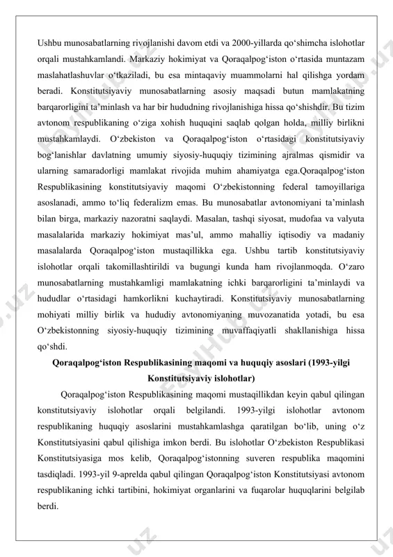 ni saqlaydi. masalan, tashqi siyosat, mudofaa va valyuta masalalarida markaziy hokimiyat mas’ul, ammo mahalliy iqtisodiy va madaniy masalalarda qoraqalpog‘iston mustaqillikka ega. ushbu tartib konstitutsiyaviy islohotlar orqali takomillashtirildi va bugungi kunda ham rivojlanmoqda. o‘zaro munosabatlarning mustahkamligi mamlakatning ichki barqarorligini ta’minlaydi va hududlar o‘rtasidagi hamkorlikni kuchaytiradi. konstitutsiyaviy munosabatlarning mohiyati milliy birlik va hududiy avtonomiyaning muvozanatida yotadi, bu esa o‘zbekistonning siyosiy-huquqiy tizimining muvaffaqiyatli shakllanishiga hissa qo‘shdi. qoraqalpog‘iston respublikasining maqomi va huquqiy asoslari (1993-yilgi konstitutsiyaviy islohotlar) qoraqalpog‘iston respublikasining maqomi mustaqillikdan keyin qabul qilingan konstitutsiyaviy islohotlar orqali belgilandi. 1993-yilgi islohotlar avtonom respublikaning huquqiy asoslarini mustahkamlashga qaratilgan bo‘lib, uning o‘z konstitutsiyasini qabul qilishiga imkon berdi. bu islohotlar o‘zbekiston respublikasi konstitutsiyasiga mos kelib, qoraqalpog‘istonning suveren respublika maqomini tasdiqladi. 1993-yil 9-aprelda qabul qilingan qoraqalpog‘iston konstitutsiyasi avtonom respublikaning ichki tartibini, hokimiyat organlarini va fuqarolar huquqlarini belgilab berdi. 1993-yilgi konstitutsiyaviy islohotlarning asosiy maqsadi qoraqalpog‘istonning avtonomiyasini kuchaytirish va uning o‘zbekiston tarkibidagi o‘rnini aniqlashtirish edi. islohotlar avvalgi sovet davridagi maqomdan farqli o‘laroq, …