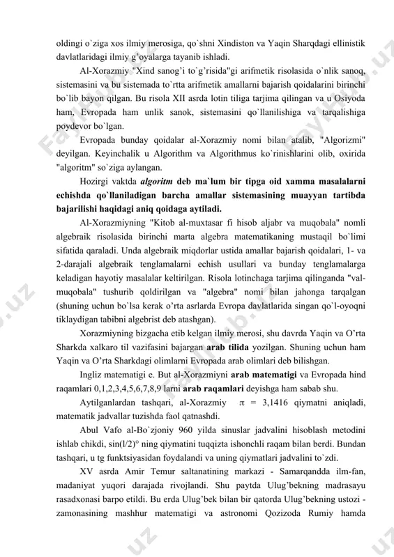 li algebraik tenglamalarni echish usullari va bunday tenglamalarga keladigan hayotiy masalalar keltirilgan. risola lotinchaga tarjima qilinganda "val-muqobala" tushurib qoldirilgan va "algebra" nomi bilan jahonga tarqalgan (shuning uchun bo`lsa kerak o’rta asrlarda evropa davlatlarida singan qo`l-oyoqni tiklaydigan tabibni algebrist deb atashgan). xorazmiyning bizgacha etib kelgan ilmiy merosi, shu davrda yaqin va o’rta sharkda xalkaro til vazifasini bajargan arab tilida yozilgan. shuning uchun ham yaqin va o’rta sharkdagi olimlarni evropada arab olimlari deb bilishgan. ingliz matematigi e. but al-xorazmiyni arab matematigi va evropada hind raqamlari 0,1,2,3,4,5,6,7,8,9 larni arab raqamlari deyishga ham sabab shu. aytilganlardan tashqari, al-xorazmiy ( = 3,1416 qiymatni aniqladi, matematik jadvallar tuzishda faol qatnashdi. abul vafo al-bo`zjoniy 960 yilda sinuslar jadvalini hisoblash metodini ishlab chikdi, sin(l/2)° ning qiymatini tuqqizta ishonchli raqam bilan berdi. bundan tashqari, u tg funktsiyasidan foydalandi va uning qiymatlari jadvalini to`zdi. xv asrda amir temur saltanatining markazi - samarqandda ilm-fan, madaniyat yuqori darajada rivojlandi. shu paytda ulug’bekning …