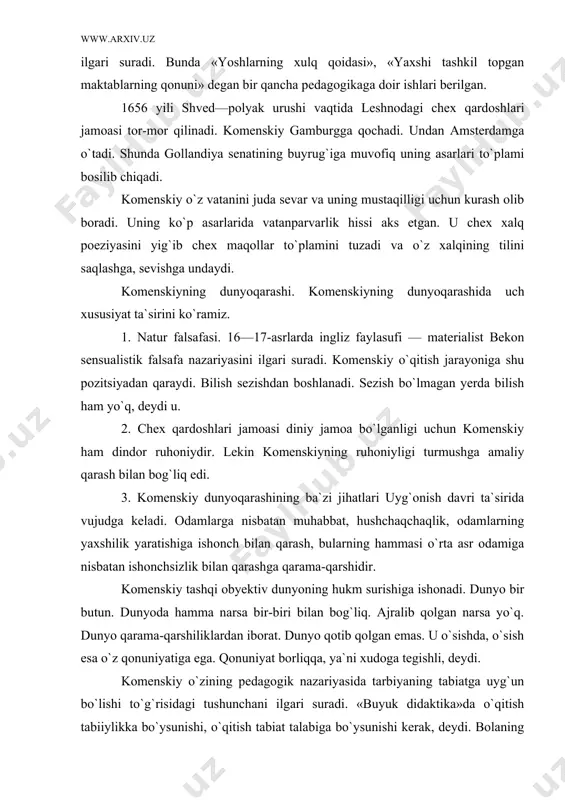 asar yozib, o`qish ishini rasmlar bilan olib borishni ilgari suradi. bunda «yoshlarning xulq qoidasi», «yaxshi tashkil topgan maktablarning qonuni» degan bir qancha pedagogikaga doir ishlari berilgan. 1656 yili shved—polyak urushi vaqtida leshnodagi chex qardoshlari jamoasi tor-mor qilinadi. komenskiy gamburgga qochadi. undan amsterdamga o`tadi. shunda gollandiya senatining buyrug`iga muvofiq uning asarlari to`plami bosilib chiqadi. komenskiy o`z vatanini juda sevar va uning mustaqilligi uchun kurash olib boradi. uning ko`p asarlarida vatanparvarlik hissi aks etgan. u chex xalq poeziyasini yig`ib chex maqollar to`plamini tuzadi va o`z xalqining tilini saqlashga, sevishga undaydi. komenskiyning dunyoqarashi. komenskiyning dunyoqarashida uch xususiyat ta`sirini ko`ramiz. 1. natur falsafasi. 16—17-asrlarda ingliz faylasufi — materialist bekon sensualistik falsafa nazariyasini ilgari suradi. komenskiy o`qitish jarayoniga shu pozitsiyadan qaraydi. bilish sezishdan boshlanadi. sezish bo`lmagan yerda bilish ham yo`q, deydi u. 2. chex qardoshlari jamoasi diniy jamoa bo`lganligi uchun komenskiy ham dindor ruhoniydir. lekin komenskiyning ruhoniyligi turmushga amaliy qarash bilan bog`liq edi. 3. komenskiy …