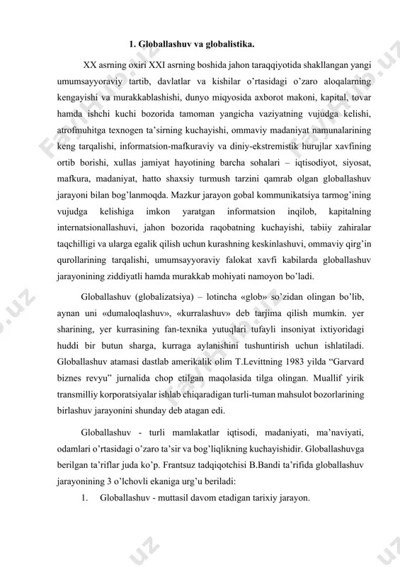 oniyat ixtiyoridagi huddi bir butun sharga, kurraga aylanishini tushuntirish uchun ishlatiladi. globallashuv atamasi dastlab amerikalik olim t.levittning 1983 yilda “garvard biznes revyu” jurnalida chop etilgan maqolasida tilga olingan. muallif yirik transmilliy korporatsiyalar ishlab chiqaradigan turli-tuman mahsulot bozorlarining birlashuv jarayonini shunday deb atagan edi. globallashuv - turli mamlakatlar iqtisodi, madaniyati, ma’naviyati, odamlari o’rtasidagi o’zaro ta’sir va bog’liqlikning kuchayishidir. globallashuvga berilgan ta’riflar juda ko’p. frantsuz tadqiqotchisi b.bandi ta’rifida globallashuv jarayonining 3 o’lchovli ekaniga urg’u beriladi: 1. globallashuv - muttasil davom etadigan tarixiy jarayon. 2. globallashuv - jahonning gomogenlashuvi (bir jinsli) va universallashuvi jarayoni. 3. globallashuv - milliy chegaralarning «yuvilib ketish» jarayoni. rossiyalik a. parshev globallashuvga quyidagicha ta’rif beradi: «aslida, globallashuvning asosiy mazmuni boshqa mamlakatlarda ishlab chiqarilgan mahsulotning qo’shimcha qiymatini, dunyodagi asosiy zaxiralarini o’zlashtirishdan iborat». gumanitar ilmning turli sohalarida globallashuv jarayoniga nisbatan muayyan kontseptsiya va yondoshuvlar mavjud. jumladan, iqtisodiyot fanida diqqat-e’tibor asosan moliyaviy globallashuv, global transmilliy korporatsiyalarning shakllanishi, iqtisodiyotning mintaqaviylashuvi, jahon miqyosida savdoning …