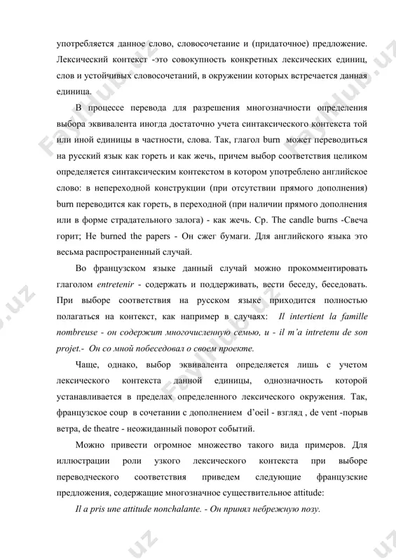 е и (придаточное) предложение. лексический контекст -это совокупность конкретных лексических единиц, слов и устойчивых словосочетаний, в окружении которых встречается данная единица. в процессе перевода для разрешения многозначности определения выбора эквивалента иногда достаточно учета синтаксического контекста той или иной единицы в частности, слова. так, глагол burn может переводиться на русский язык как гореть и как жечь, причем выбор соответствия целиком определяется синтаксическим контекстом в котором употреблено английское слово: в непереходной конструкции (при отсутствии прямого дополнения) burn переводится как гореть, в переходной (при наличии прямого дополнения или в форме страдательного залога) - как жечь. ср. the candle burns -свеча горит; he burned the papers - он сжег бумаги. для английского языка это весьма распространенный случай. во французском языке данный случай можно прокомментировать глаголом entretenir - содержать и поддерживать, вести беседу, беседовать. при выборе соответствия на русском языке приходится полностью полагаться на контекст, как например в случаях: il intertient la famille nombreuse - …