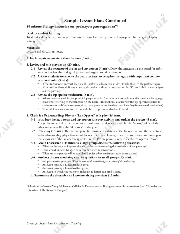 n: “so how can we understand rachilde’s nickname ‘mademoiselle baudelaire’? as praise, irony, condemnation?” (if no time, ask students to write for a minute, then discuss answers next time.) 5. sum up main points and preview next class (the question of love in the novel) (3-5 minutes) ________________________________ 1submitted by stiliana milkova, crlt 41 center for research on learning and teaching sample lesson plans continued 80-minute biology discussion on “prokaryote gene regulation”2 goal for student learning: to identify the structure and regulation mechanism of the lac operon and trp operon by using a role-play activity. materials: lecture and discussion notes. 1. in-class quiz on previous three lectures (5 min). 2. review and role-play set-up (20 min). 2.1 review the structure of the lac and trp operon (7 min). draw the structure on the board for refer- ence and review the biological process and regulation of lac operon. 2.2 ask the …