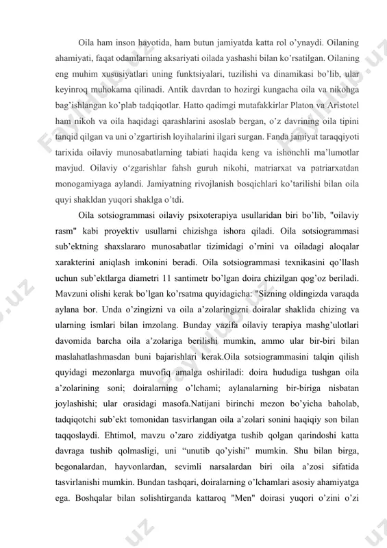 grammaning ketma-ket bir nechta variantini chizish so’ralishi mumkin: standart sotsiogramma, unda sub’ektning o’zi va uning barcha oila a’zolari tasvirlangan; ba’zi oila a’zolari yo’qligi va yoki oilaga tegishli bo’lmagan narsalar va odamlar bo’lishi mumkin bo’lgan sotsiogramma; shuningdek, oilaviy hayot tsiklining turli bosqichlariga ishora qiluvchi sotsiogrammalar. ushbu yondashuv turli xil oilaviy sharoitlarda munosabatlarning xususiyatlarini aniqlashtirishga, shuningdek, mavzu nuqtai nazaridan optimalni va munosabatlarning haqiqiy tizimini aniqlashga imkon beradi. qabul qilingan oilaviy sotsiogrammalarni taqqoslash va birgalikda talqin qilish mutaxassis va mijozga muammoni turli tomonlardan ko’rish imkonini beradi, bu esa, o’z navbatida, aniq tashxis qo’yish, qiyin vaziyatni yaxshiroq tushunish va undan chiqish yo’llarini samarali izlashga yordam beradi. bundan tashqari, oila sotsiogrammasi usuli oila a’zolari o’rtasidagi munosabatlarning ongsiz tomonlarini aniqlash imkonini beradi, bu esa uni oilaviy diagnostika, maslahat va psixoterapiya uchun samarali vositaga aylantiradi. “oila sotsiogrammasi” metodologiyasi. eidemiller eg, yustickis v. oila psixologiyasi va psixoterapiyasi,"oila sotsiogrammasi" proyektiv testi proyektiv testlarni chizishga ishora qiladi."oila sotsiogrammasi" testi sub’ektning …