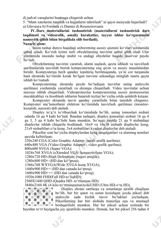 aradi? a) jadvalga biror rasm, diagramma kabi obyektlarni joylashtirishga mo‘ljallangan b) jadvallardagi ma’lumotlarni kiritishga va tahrirlashga mo‘ljallangan c) matn xatolarini tuzatish va hujjatlarni tahrirlash d) jadval varaqlarini bosmaga chiqarish uchun 5. “matn xatolarini tuzatish va hujjatlarni tahrirlash” ni qaysi menyuda bajariladi? a) glavnaya b) formula c) dannie d) resenzirovanie iv. dars materiallarini tushuntirish (materiallarni tushuntirish dars taqdimoti va videorolik, amaliy harakatlar, tayyor ishlar ko‘rgazmasini namoyish qilish bilan birgalikda olib boriladi). nazariy qism: inson tashqi dunyo haqidagi axborotning asosiy qismini ko‘zlari yordamida qabul qiladi. ko‘rish tizimi turli obyektlarning tasvirini qabul qilib oladi ular yordamida insonda tashqi muhit va undagi obyektlar haqida tasavvur paydo bo‘ladi. obyektlarning tasvirini yaratish, ularni saqlash, qayta ishlash va tasvirlash qurilmalarida tasvirlab berish kompyuterning eng qiyin va asosiy masalalardan biridir. kompyuterga hech qanday topshiriq berilmaganda, ya’ni cor turganida ham ekranida ko‘rinishi kerak bo‘lgan tasvirni sekundiga minglab marta qayta ishlab ko‘rsatadi. kompyuterning ekranida paydo bo‘ladigan tasvirlar uning ataluvchi qurilmasi …