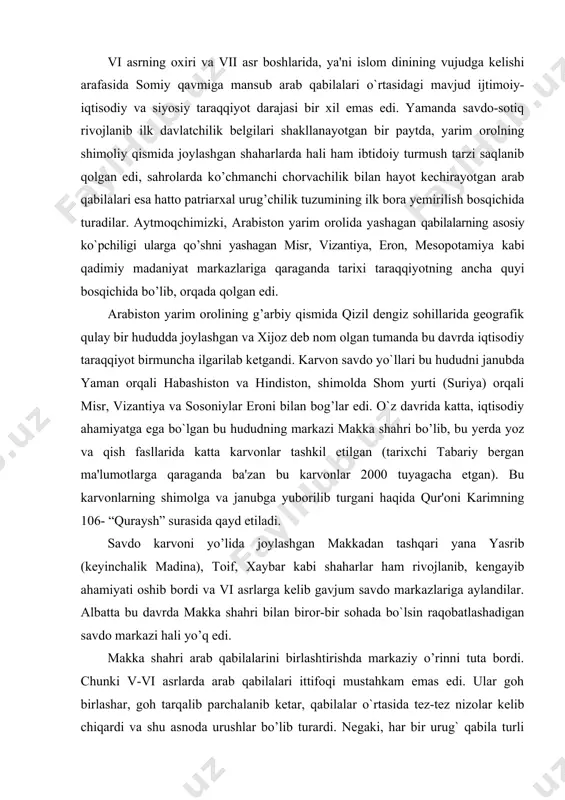 engayib ahamiyati oshib bordi va vi asrlarga kelib gavjum savdo markazlariga aylandilar. albatta bu davrda makka shahri bilan biror-bir sohada bo`lsin raqobatlashadigan savdo markazi hali yo’q edi. makka shahri arab qabilalarini birlashtirishda markaziy o’rinni tuta bordi. chunki v-vi asrlarda arab qabilalari ittifoqi mustahkam emas edi. ular goh birlashar, goh tarqalib parchalanib ketar, qabilalar o`rtasida tez-tez nizolar kelib chiqardi va shu asnoda urushlar bo’lib turardi. negaki, har bir urug` qabila turli dinlarga xristianlik, otashparastlik kabilarga sig’inar, ularning har qaysi birining o`z xudosi, o`z payg’ambari bo’lardi. ko`p xudolilik va ko`p payg’ambarlilik negizida tez-tez kelib chiqadigan va sodir bo`ladigan urug’lar va qabilalar o`rtasidagi urushlar xalq ommasining noroziligini kuchaytirib borar, arab qabilalari o`rtasida borgan sayin birlashishga intilish ishtiyoqi kuchayardi. kuchli urug` jamoalar ibodatxonasi va ular sig’anadigan, topinadigan qadamjolarning ahamiyati osha borardi. ojiz urug`-qabilalar topinishi va xudolari haqidagi ta`limotlar tobora o`rtadan surib chiqarila boradi. muhammad g’oyaviy ta'limotining asosini tashkil etgan yakkaxudolilik islom diniga qadar ham …