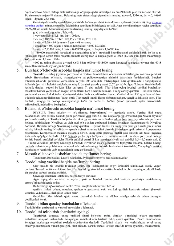 ik inshootlari, radioteleskoplarning antenna qurilmalari va b.ni qurish, tiklash va ulardan foydalanishda masofalarni, burchaklarni, past-balandliklarni oʻlchash uchun ishlatiladigan mexanik, optik-mexanik, elektr-optik va radioelektron qurilmalar va h. k. masofalar (chiziqlarning uzunliklari)ni oʻlchashda poʻlat oʻlchash lentalari (20–50 m), invar lentalar, osma invar simlar (24 m), optik kuzatish trubali masofa oʻlchagichlar, radiomasofa oʻlchagichlar, elektr-optik masofa oʻlchagichlar va b.dan foydalaniladi. yoʻnalishlarni aniqlash va burchaklarni oʻlchashda astrolyabiya, bussol, teodolit va b. ishlatiladi. past-balandliklarni oʻlchashda asosan optik-mexanik nivelirlar, nivelirlash reykalaridan foydalaniladi. grafik suratga olishda asosan menzul suratga olish usuli qoʻllaniladi. bunda asosiy kurol kipregel va menzula hisoblanadi. oʻzbekistonda qadimdan astronomiya va meʼmorlikda usturlab (astrolyabiya) dan keng foydalanishgan. 4. geodeziyada asosiy o’lchov turlari haqida ma’lumot bering. geodezik ishlarni bajarishda chiziqning uzunligi, maydonning yuzi, turli burchaklar, havo bosimi kabi kattaliklar o‘lchanadi. bunda ishlatish joyiga qarab o‘lchovlarning turli birliklari qo‘llaniladi. joyda uzunlik o‘lchashda asosiy birlik metrdir. geodezik ishlarni bajarishda chiziqning uzunligi, maydonning yuzi, turli burchaklar, havo bosimi kabi kattaliklar …