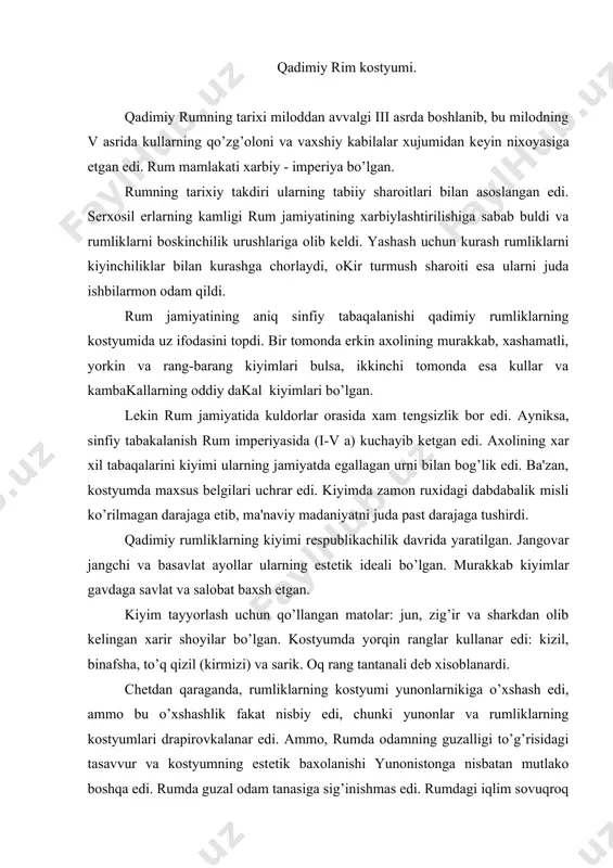 ari drapirovkalanar edi. ammo, rumda odamning guzalligi to’g’risidagi tasavvur va kostyumning estеtik baxolanishi yunonistonga nisbatan mutlako boshqa edi. rumda guzal odam tanasiga sig’inishmas edi. rumdagi iqlim sovuqroq bo’lgani uchun kiyimlar yopiq bo’lib issiq saqlashi kеrak edi. bundan tashkari, rumning oliy tabakalari yunonlarga nisbatan boshqacha bo’lgan. ular ishlamagan va shuning uchun ularda tanani mashk kilishga extiyoj yuk edi. rumliklarning kostyumi, xarbiy kostyumdan tashkari, tеz xarakat kilishga imkoniyat bеrmas edi. umuman, sеkin yurish, kostyumdagi bеnuqsonlik va sun'iy xarakatlar nazokatning cho’qqisi dеb xisoblangandi. erkaklar kostyumi. rumliklar kostyumining asosi ichki kiyim “tunika” va ustki kiyim “toga” bo’lgan. ularning ko’rinishi yunonlar kiyimiga o’xshash edi, ammo, bichimi va moxiyati bilan farqlanardi. tunika - to’g’ri shaklli, еngli, bichilgan ichki kiyim bo’lgan. uning asosiy turlari “kolombium”, “talaris” va “dalmatika” bo’lgan. “kolombium” - uzunligi boldirgacha bo’lgan, kеng emas, kalta еngli tunika. “talaris” - boylarning uzun еngli tunikasi. “dalmatika” - uzunrok, kеng еngli, yoyilib turganda xoch (krеst)ga uxshagan kiyim. shuning …