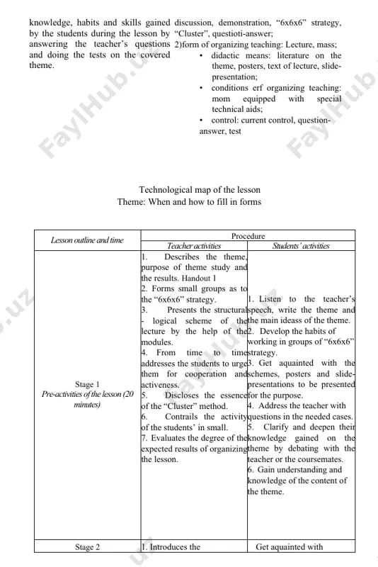 nt control, question- answer, test ) ( technological map of the lesson theme: when and how to fill in forms ) ( lesson outline and time procedure teacher activities students’ activities stage 1 pre-activities of the lesson (20 minutes) describes the theme, purpose of theme study and the results. handout 1 forms small groups as to the “6x6x6” strategy. presents the structural - logical scheme of the lecture by the help of the modules. from time to time addresses the students to urge them for cooperation and activeness. discloses the essence of the “cluster” method. contrails the activity of the students’ in small. evaluates the degree of the expected results of organizing the lesson. listen to the teacher’s speech, write the theme and the main ideass of the theme. develop the habits of working in groups of “6x6x6” strategy. get aquainted with the schemes, posters and slide-presentations to be presented …