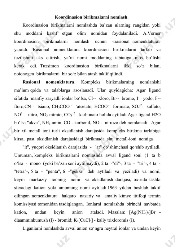 yin kation nomi aytiladi. anionlarni atashda dastlab, oddiy anion undan keyin ko‘p atomli anion nomi aytiladi. ularning nomiga «at» qo‘shimchasi qo‘shiladi. masalan: k2[pt(no2)2ch] - kaliy dixlorodinitroplatinat (ii); na3 [co(no2)6] - natriy geksanitrokobaltat(iii). ligandlar sonini ifodalovchi qo‘shimchalar. oddiy ligandlar sonini ifodalashda di-, tri-, tetra-, penta-, geksa- va xakozo qo‘shimchalar ishlatiladi. masalan: k4fe(cn)6] - kaliy geksasianotemir (ii); k3[fe(cn)6] - kaliy geksasianotemir (iii); [al(h2o)6]cl3 - geksaakvoalyuminiy xlorid; [zn(nh3)4]cl2 - tetraamminsink (ii) xlorid. markaziy ionning oksidlanish darajasini ko‘rsatish uchun qavs ichida lotin raqamlari bilan ifodalanadi. masalan: [cu(nh3)2] (oh) - diamminmis (i) gidroksid; [pt(nh3)4br2]cl2 - dibromotetraaminplatina (iv) xlorid bir koordinasion markazni ikkinchisi bilan bog'lab turuvchi «ko‘prik» vazifasini bajarayotgan gruppalarni atashda ularning oldiga -harfi qo‘yiladi. masalan: geometrik izomerlarni nomlanishida ularning raqam belgilarida yoki sis- va trans- terminlardan foydalaniladi. masalan: trans-dixlordiammin palladiy (ii) yoki 1,3- dixlor-diamminpalladiy (ii) agar ligand sifatida murakkab tarkibli organik moddalar ishlatilsa, bunday kompleks birikmalarning nomlanishi ancha murakkab va o‘ziga xos bo‘ladi dinikotinatodiakvadikarbamidrux - …