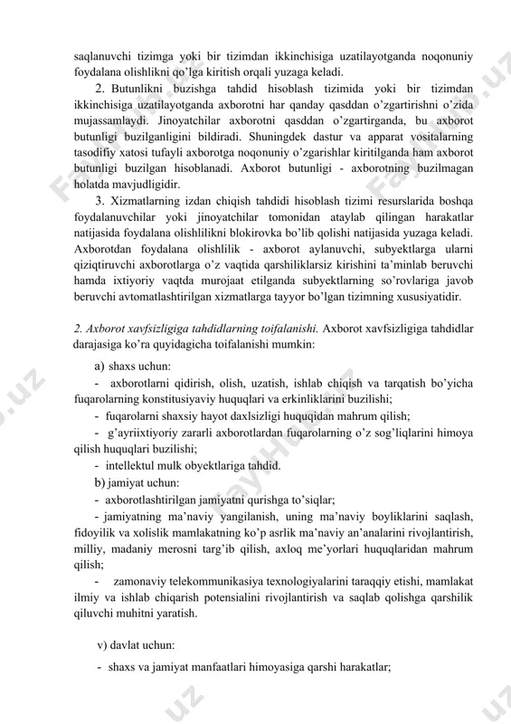 kinchisiga uzatilayotganda noqonuniy foydalana olishlikni qo’lga kiritish orqali yuzaga keladi. 2. butunlikni buzishga tahdid hisoblash tizimida yoki bir tizimdan ikkinchisiga uzatilayotganda axborotni har qanday qasddan o’zgartirishni o’zida mujassamlaydi. jinoyatchilar axborotni qasddan o’zgartirganda, bu axborot butunligi buzilganligini bildiradi. shuningdek dastur va apparat vositalarning tasodifiy xatosi tufayli axborotga noqo​nuniy o’zgarishlar kiritilganda ham axborot butunligi buzilgan hisob​lanadi. axborot butunligi - axborotning buzilmagan holatda mavjudligidir. 3. xizmatlarning izdan chiqish tahdidi hisoblash tizimi resurslarida boshqa foydalanuvchilar yoki jinoyatchilar tomonidan ataylab qilingan harakatlar natijasida foydalana olishlilikni blokirovka bo’lib qolishi natijasida yuzaga keladi. axborotdan foydalana olishlilik - axborot aylanuvchi, subyektlarga ularni qiziqtiruvchi axborotlarga o’z vaqtida qarshiliklarsiz kirishini ta’minlab beruvchi hamda ixtiyoriy vaqtda murojaat etilganda subyektlarning so’rovlariga javob beruvchi avtomatlashtirilgan xizmatlarga tayyor bo’lgan tizimning xususiyatidir. 2. axborot xavfsizligiga tahdidlarning toifalanishi. axborot xavfsizligiga tahdidlar darajasiga ko’ra quyidagicha toifalanishi mumkin: a) shaxs uchun: · axborotlarni qidirish, olish, uzatish, ishlab chiqish va tarqatish bo’yicha fuqarolarning konstitusiyaviy huquqlari va erkinliklarini buzilishi; · …