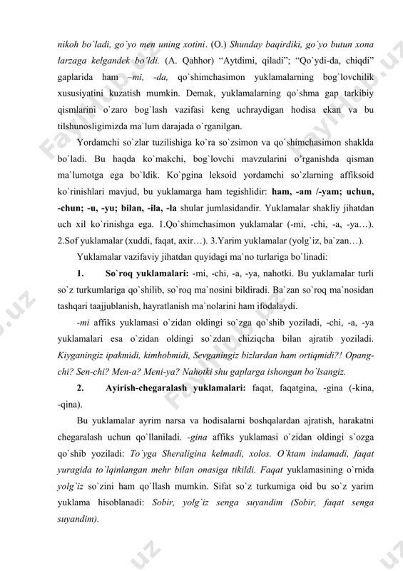 bu yuklamalar ayrim narsa va hodisalarni boshqalardan ajratish, harakatni chegaralash uchun qo`llaniladi. -gina affiks yuklamasi o`zidan oldingi s`ozga qo`shib yoziladi: to`yga sheraligina kelmadi, xolos. o`ktam indamadi, faqat yuragida to`lqinlangan mehr bilan onasiga tikildi. faqat yuklamasining o`rnida yolg`iz so`zini ham qo`llash mumkin. sifat so`z turkumiga oid bu so`z yarim yuklama hisoblanadi: sobir, yolg`iz senga suyandim (sobir, faqat senga suyandim). 3.ta`kid yuklamalari: -ku, -da, -u, -yu. gapda ifodalangan biror voqeani ta`kidlash uchun qo`llaniladi: sobir-ku keldi, mahmud kelmadi-da! 4.kuchaytiruv yuklamalari: axir, hatto, hattoki, -oq (-yoq). -oq, (-yoq) affiks yuklamasi o`zidan oldingi so`zga qo`shib yoziladi. harakatning birin-ketin tezlik bilan davom qilishini, boshlanish paytini, ta`kidlashni ko`rsatadi: gullarni ko`riboq ko`ngli yorishdi. axir, hatto, hattoki yuklamalari ham fikrni kuchli ta`kidlash, avvalgi voqeani eslatishni ifodalaydi: axir do`stimsan-ku! 5. o`xshatish - qiyoslash yuklamalari: xuddi, naq, go`yo, go`yoki. bahorda bu bog`lar go`yoki kelindek yasanadi. (chirildoqlarning mayin musiqasi hamma yoqni to`ldirgan, go`yo kechaning o`zi kuylaydi kabi gaplarda yuklama -bog`lovchi vazifasini bajaradi.) …
