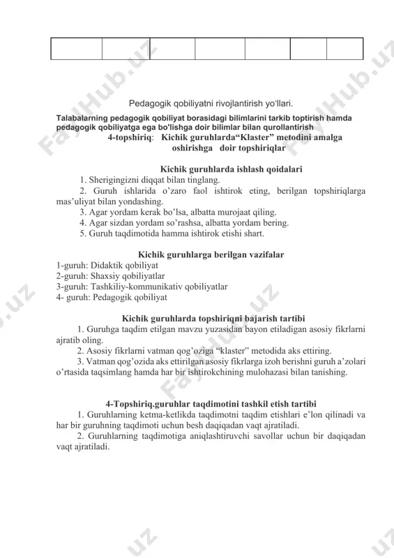 shing. 3. agar yordam kerak bo’lsa, albatta murojaat qiling. 4. agar sizdan yordam so’rashsa, albatta yordam bering. 5. guruh taqdimotida hamma ishtirok etishi shart. kichik guruhlarga berilgan vazifalar 1-guruh: didaktik qobiliyat 2-guruh: shaxsiy qobiliyatlar 3-guruh: tashkiliy-kommunikativ qobiliyatlar 4- guruh: pedagogik qobiliyat kichik guruhlarda topshiriqni bajarish tartibi 1. guruhga taqdim etilgan mavzu yuzasidan bayon etiladigan asosiy fikrlarni ajratib oling. 2. asosiy fikrlarni vatman qog’oziga “klaster” metodida aks ettiring. 3. vatman qog’ozida aks ettirilgan asosiy fikrlarga izoh berishni guruh a’zolari o’rtasida taqsimlang hamda har bir ishtirokchining mulohazasi bilan tanishing. 4-topshiriq.guruhlar taqdimotini tashkil etish tartibi 1. guruhlarning ketma-ketlikda taqdimotni taqdim etishlari e’lon qilinadi va har bir guruhning taqdimoti uchun besh daqiqadan vaqt ajratiladi. 2. guruhlarning taqdimotiga aniqlashtiruvchi savollar uchun bir daqiqadan vaqt ajratiladi.