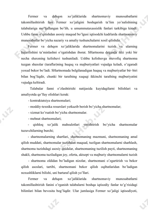 g shakli, shartnoma tuziladigan joy, oferta, aktsept va majburiy shartnomalarni tuzish - shartnoma oldidan bo’ladigan nizolar, shartnomani o’zgartirish va bekor qilish asoslari, tartibi, shartnomani bekor qilish oqibatlaridan bo’ladigan noxushliklarni bilishi, uni bartaraf qilish yo’llari. fermer va dehqon xo’jaliklarida shartnomaviy munosabatlarni takomillashtirish fanini o’rganish talabalarni boshqa iqtisodiy fanlar to’g’risidagi bilimlari bilan bevosita bog’liqdir. ular jumlasiga fermer xo’jaligi iqtisodiyoti, fermer xo’jaliklarida ishlab chiqarishni tashkil etish, biznes-reja, agrar sohadagi yangi qonunlar, qishloq xo’jaligi infratuzilmasi, iqtisodiy isloxotlarni chuqurlashtirishning asosiy yo’nalishlari va shu kabi boshqa bir qator fanlar kiradi. amaldagi shartnomalarni huquqiy jihatdan to’g’ri tuzish uchun quyidagi huquqiy va me’yoriy hujjatlar siz uchun dasturamal bo’ladi: -fuqarolik kodeksi; -«fermer xo’jaligi to’g’risida» gi qonun; -«xo’jalik yurituvchi sub’ektlar faoliyatining shartnomaviy huquqiy bazasi to’g’risida»gi qonun; -«qishloq xo’jaligi ishlab chiqarishida shartnomaviy munosabatlarnitakominlashtirish va majburiyatlarning bajarilishi uchun tomonlarning javobgarligirni oshirish chora-tadbirlari to’g’risida»gi vazirlar maxkamasining qarori (2003 yil 4sentyabr 383-son). xozirda barcha turdagi sharatnomaviy munosabatlar yuqorida keltirilgan vazirlar maxkamasining 2003 yil 4 …