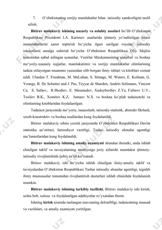 arayonida me’yoriy, taққoslash, iқtisodiy-statistik, abstrakt fikrlash, ҳisob-konstruktiv va boshқa usullardan keng foydalanildi. bitiruv malakaviy ishini yozish jarayonida o’zbekiston respublikasi davlat statistika қo’mitasi, iқtisodiyot vazirligi, tashқi iқtisodiy aloқalar agentligi ma’lumotlaridan keng foydalanildi. bitiruv malakaviy ishining amaliy aҳamiyati shundan iboratki, unda ishlab chiқilgan taklif va tavsiyalarning amaliyotga joriy қilinishi mamlakat ijtimoiy-iқtisodiy rivojlanishida ijobiy ta’sir ko’rsatadi. bitiruv malakaviy ishi bo’yicha ishlab chiқilgan ilmiy-amaliy taklif va tavsiyalardan o’zbekiston respublikasi tashқi iқtisodiy aloқalar agentligi, tegishli ilmiy muassasalar tomonidan rivojlantirish dasturlari ishlab chiқishda foydalanish mumkin. bitiruv malakaviy ishining tarkibiy tuzilishi. bitiruv malakaviy ishi kirish, uchta bob, xulosa va foydalanilgan adabiyotlar ro’yxatidan iborat. ishning kirish қismida tanlangan mavzuning dolzarbligi, tadқiқotning maқsad va vazifalari, va amaliy aҳamiyati yoritilgan. «globallashuvning nazariy va iқtisodiy asoslari» nomli birinchi bobda globallashuv va zamonaviy jaҳon iқtisodiyoti rivojlanishining asosiy xususiyatlari va uning ҳalқaro iқtisodiy integrastiya jarayonlarining o’zaro boғliқligi to’ғrisida turli xil қarashlar va mavjud ta’riflarni taҳlil қilish asosida ularning xususiyatlari o’rganilgan. «globallashuv sharoitida jaҳon …