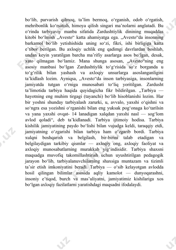 ushtiylik dinining muqaddas kitobi bo‘lmish „avesto“ katta ahamiyatga ega. „avesto“da insonning barkamol bo‘lib yetishishida uning so‘zi, fikri, ishi birligiga katta e’tibor berilgan. bu axloqiy uchlik eng qadimgi davrlardan boshlab, undan keyin yaratilgan barcha ma’rifiy asarlarga asos bo‘lgan, desak, xato qilmagan bo‘lamiz. mana shunga asosan, „avesto“ning eng asosiy manbasi bo‘lgan zardushtiylik to‘g‘risida so‘z borganda u to‘g‘rilik bilan yashash va axloqiy unsurlarga asoslanganligini ta’kidlash lozim. ayniqsa, „avesto“da inson tarbiyasiga, insonlarning jamiyatda tutgan o‘rniga munosabati to‘liq yoritilgan. zardusht ta’limotida tarbiya haqida quyidagicha fikr bildirilgan. „tarbiya — hayotning eng muhim tirgagi (tayanchi) bo‘lib hisoblanishi lozim. har bir yoshni shunday tarbiyalash zarurki, u, avvalo, yaxshi o‘qishni va so‘ngra esa yozishni o‘rganishi bilan eng yuksak pog‘onaga ko‘tarilsin va yana yaxshi ovqat- 14 lanadigan xalqdan yaxshi nasl — sog‘lom avlod qoladi“, deb ta’kidlanadi. tarbiya ijtimoiy hodisa. tarbiya kishilik jamiyatining paydo bo‘lishi bilan vujudga keldi, taraqqiy etdi, jamiyatning o‘zgarishi bilan tarbiya ham o‘zgarib bordi. tarbiya xulqni boshqarish va …