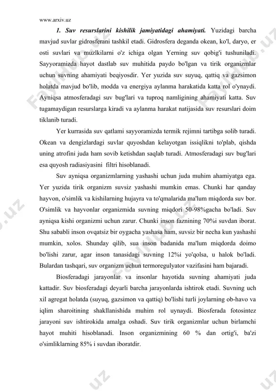 adagi deyarli barcha jarayonlarda ishtirok etadi. suvning uch xil agregat holatda (suyuq, gazsimon va qattiq) bo'lishi turli joylarning ob-havo va iqlim sharoitining shakllanishida muhim rol uynaydi. biosferada fotosintez jarayoni suv ishtirokida amalga oshadi. suv tirik organizmlar uchun birlamchi hayot muhiti hisoblanadi. inson organizmining 60 % dan ortig'i, ba'zi o'simliklarning 85% i suvdan iboratdir. suvning sanoat ishlab chiqarishidagi roli juda katta. chunki sanoatning biror tarmog'i yo'qki unda suv ishtirok etmasin. shu sababli 1 t ip-gazlama ishlab chiqarish uchun 250 m3, 1 t sintetik tola ishlab chiqarish uchun 2500-5000 m3, 1 t nikel eritish uchun 4000 m3 suv sarflanadi. insonning xo'jalik faoliyatida suv manbalari arzon energiya vositasi, sug'oriladigan dehqonchilikni rivojlantirish asosi, sanoatni joylashtirishni ko'p jihatdan belgilaydigan muhim omil hisoblanadi. kishilarning kundalik hayotini suvsiz tasavvur qilib bo'lmaydi. 2. suv resurslarini ifloslanishi va buzilishi deganda suvda har xil organik, noorganik, mexanik, bakteriologik va boshqa moddalar to'planib qolib, uning fizik xossalari (rangi, tiniqligi, hidi va …