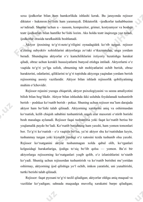 shdan keyin, tushunmay turgan yoki kiynalib yerdagi o‘z xatosini tezda tushunib olsa yaxshi. rejissor ko‘rsatganini aktyor tushunmagan xolda qabul olib, ko‘rganlari kelgusidagi harakatlariga, ijodiga to‘siq bo‘lib qolsa — yomon. ba’zi bir aktyorlarga rejissorning ko‘rsatganlari yoqib qolib, o‘z izlanishlarini to‘xtatib ko‘yadi. shuniig uchun rejissordan tushuntirish va ko‘rsatib berishni me’yoridan oshirmay, aktyorning ijod qilishiga yo‘l ochib, imkon yaratishi, uni yunaltirishi, turtki berishi talab qilinadi. rejissor: faqat pyesani to‘g‘ri taxlil qiladigan; aktyorlar oldiga aniq maqsad va vazifalar ko‘yadigan; sahnada maqsadga muvofiq xarakatni barpo qiladigan; dekoratsiyani qulay joylashtiradigan boshqaruvchi emas, balki barchasini sinchkovlik bilan kuzata borib, zarur ikir-chikirlarnn vaqtida tuzatadigan va o‘z professional bilimlarini namayon qiladigan mutafakkir ijodkordir. u o‘z tafakkuri va badiiy kobiliyati, ijodiy kuchi bilan dramaturg g‘oyasini, aktyorlar qalb haroratini, zamon talabini mujassamlashtirgan holda sahnada jonli jarayon anqib turgan teatr san’ati asari — spektakl yaratuvchisidir. bu murakkab jarayonda u bilimidan, hayot tajribasidan, xalq madaniy - badiiy boyligidan, boshqa sanat asarlaridan maqsadga muvofiq …