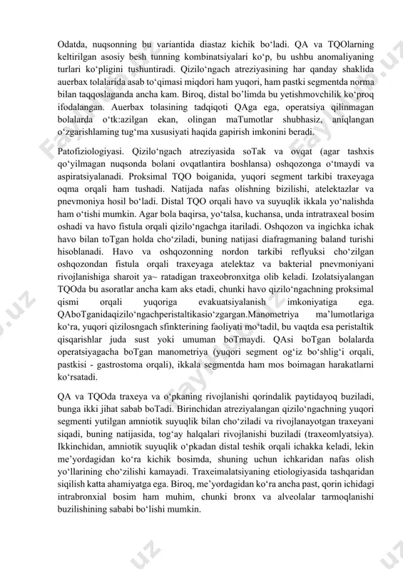hik traxeyaning ikkiga ayrilish j oyidan chiqadi. fistulaning bronx bilan ulanishi kamdan kam kuzatiladi. qizilo‘ngach segmentlari orasida, odatda, diastaz bo‘lib, uning kattaligi davolash usulining tanlovini aniqlab beradi. yuqori segmentning hatto keng mobilizatsiyasi, qon bilan ta’minlanishning buzilish xavfi bo‘lmay o‘tkazilishi mumkin. pastki segment, aksincha, hatto minimal mobilizatsiyada buzilishi oson bo‘lgan umumlashtirilgan qon bilan ta’minlanishga ega. qizilo‘ngach segmentlari ba’zan birin-ketin «kirishlari» va hatto umumiy mushak devorchasiga ega bo‘- lishlari mumkin. nuqsonning bunday ijobiy variantida choklar chizig‘i bo‘yicha anastomozning tortilishi, odatda, minimal, biroq segment va oqmalarning aniq lokalizatsiyasini belgilashda qiyinchiliklar bo‘ladi. traxeoqizilo‘ngach oqmasisiz qa (5 %) deyarli har doim segmentlar orasidagi katta diastaz bilan birga keladi. yuqori segmentning uzunligi, odatda, anomaliya ko‘rinishiga bog‘liq emas, distal segmentning kattaligi esa nuqson variant bilan bevosita bogiiq. pastki tqo bo£lmaganida, distal segment juda qisqa, ba’zan diafragmadan bor yo‘g‘i 1-2 sm ga bo‘rtadi. anomaliyaning bu ko‘rinishida, amniotik suyuqlik qorin ichida oshqozonga tushmas ekan, u juda kichik bo‘lishi mumkin. …