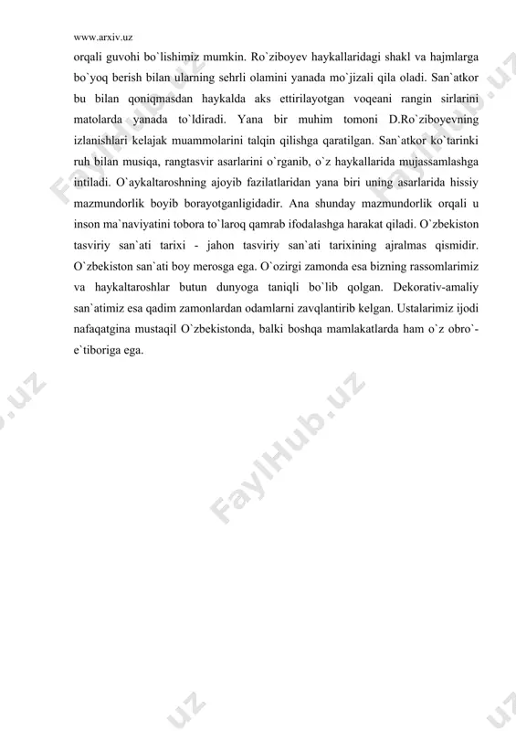 rning rang-barang va keng qamrovligidan ham yaqqol sezish mumkin. uning bir qancha haykallarida xalqimizning madaniy hayoti va ziyolilar qiyofasini aks ettirgan asarlariga duch kelamiz. shu bilan birga u portret janrida ham ijod qiladi. san`atshunos olim r.toqtash obrazi, rassom v.savitskiy va saida portretlarida zamondoshlarimiz obrazlari to`laqonli o`z ifodasini topgan. d.ro`ziboyev haykaltaroshlik san`atida katta bir maktabni o`tab kelayotir. uning izlanishlari rang-barang uslublarga boy. buni biz san`atkor ijodida rangli haykaltaroshlik san`atining yuzaga kelganligi orqali guvohi bo`lishimiz mumkin. ro`ziboyev haykallaridagi shakl va hajmlarga bo`yoq berish bilan ularning sehrli olamini yanada mo`jizali qila oladi. san`atkor bu bilan qoniqmasdan haykalda aks ettirilayotgan voqeani rangin sirlarini matolarda yanada to`ldiradi. yana bir muhim tomoni d.ro`ziboyevning izlanishlari kelajak muammolarini talqin qilishga qaratilgan. san`atkor ko`tarinki ruh bilan musiqa, rangtasvir asarlarini o`rganib, o`z haykallarida mujassamlashga intiladi. o`aykaltaroshning ajoyib fazilatlaridan yana biri uning asarlarida hissiy mazmundorlik boyib borayotganligidadir. ana shunday mazmundorlik orqali u inson ma`naviyatini tobora to`laroq qamrab ifodalashga harakat qiladi. o`zbekiston …