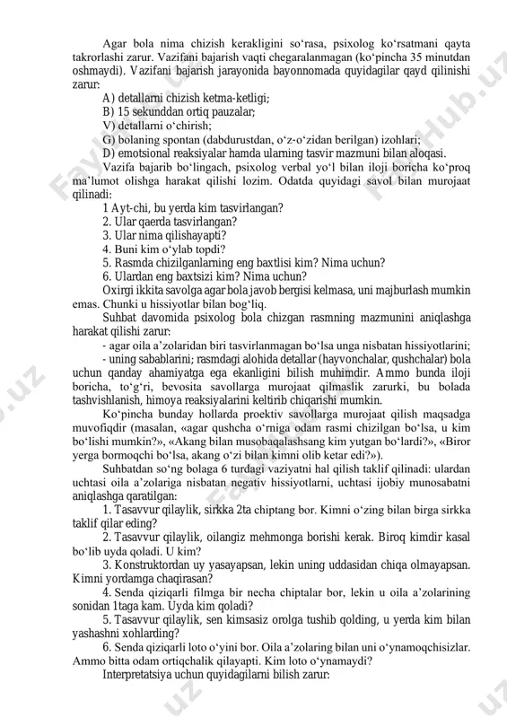 qaram deb hisoblaydi. «oila rasmi» metodikasi tadqiqot uchun - oq qog‘oz (21 x 29sm hajmdagi), 6 xil rangli qalam (qora, qizil, ko‘k, yashil, sariq, jigarrang), o‘chirg‘ich zarur. bolaga qo‘yidagicha ko‘rsatma beriladi: «iltimos, o‘z oilang rasmini chiz». bunda «oila» so‘zining ma’nosini tushuntirish ta’qiqlanadi. agar bola nima chizish kerakligini so‘rasa, psixolog ko‘rsatmani qayta takrorlashi zarur. vazifani bajarish vaqti chegaralanmagan (ko‘pincha 35 minutdan oshmaydi). vazifani bajarish jarayonida bayonnomada quyidagilar qayd qilinishi zarur: a) detallarni chizish ketma-ketligi; b) 15 sekunddan ortiq pauzalar; v) detallarni o‘chirish; g) bolaning spontan (dabdurustdan, o‘z-o‘zidan berilgan) izohlari; d) emotsional reaksiyalar hamda ularning tasvir mazmuni bilan aloqasi. vazifa bajarib bo‘lingach, psixolog verbal yo‘l bilan iloji boricha ko‘proq ma’lumot olishga harakat qilishi lozim. odatda quyidagi savol bilan murojaat qilinadi: 1 ayt-chi, bu yerda kim tasvirlangan? 2. ular qaerda tasvirlangan? 3. ular nima qilishayapti? 4. buni kim o‘ylab topdi? 5. rasmda chizilganlarning eng baxtlisi kim? nima uchun? 6. ulardan eng baxtsizi kim? …