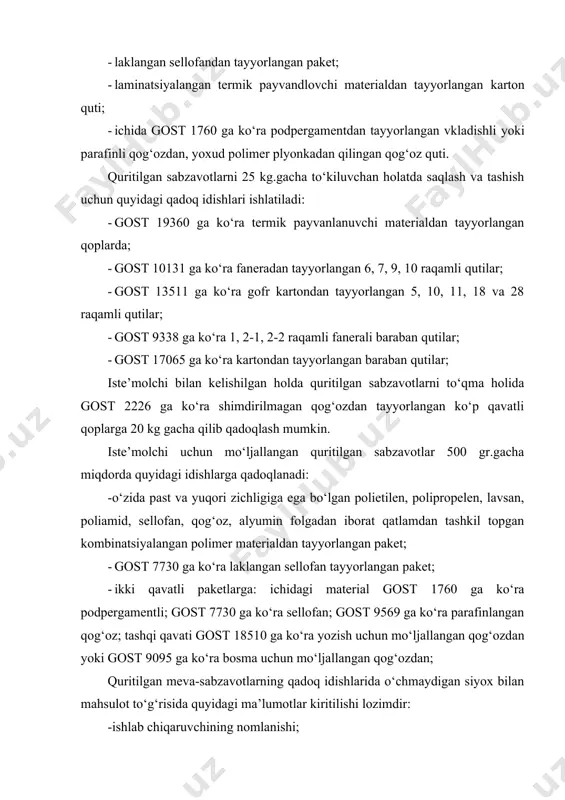 , yoxud polimer plyonkadan qilingan qog‘oz quti. quritilgan sabzavotlarni 25 kg.gacha to‘kiluvchan holatda saqlash va tashish uchun quyidagi qadoq idishlari ishlatiladi: · gost 19360 ga ko‘ra termik payvanlanuvchi materialdan tayyorlangan qoplarda; · gost 10131 ga ko‘ra faneradan tayyorlangan 6, 7, 9, 10 raqamli qutilar; · gost 13511 ga ko‘ra gofr kartondan tayyorlangan 5, 10, 11, 18 va 28 raqamli qutilar; · gost 9338 ga ko‘ra 1, 2-1, 2-2 raqamli fanerali baraban qutilar; · gost 17065 ga ko‘ra kartondan tayyorlangan baraban qutilar; iste’molchi bilan kelishilgan holda quritilgan sabzavotlarni to‘qma holida gost 2226 ga ko‘ra shimdirilmagan qog‘ozdan tayyorlangan ko‘p qavatli qoplarga 20 kg gacha qilib qadoqlash mumkin. iste’molchi uchun mo‘ljallangan quritilgan sabzavotlar 500 gr.gacha miqdorda quyidagi idishlarga qadoqlanadi: -o‘zida past va yuqori zichligiga ega bo‘lgan polietilen, polipropelen, lavsan, poliamid, sellofan, qog‘oz, alyumin folgadan iborat qatlamdan tashkil topgan kombinatsiyalangan polimer materialdan tayyorlangan paket; · gost 7730 ga ko‘ra laklangan sellofan tayyorlangan paket; · …