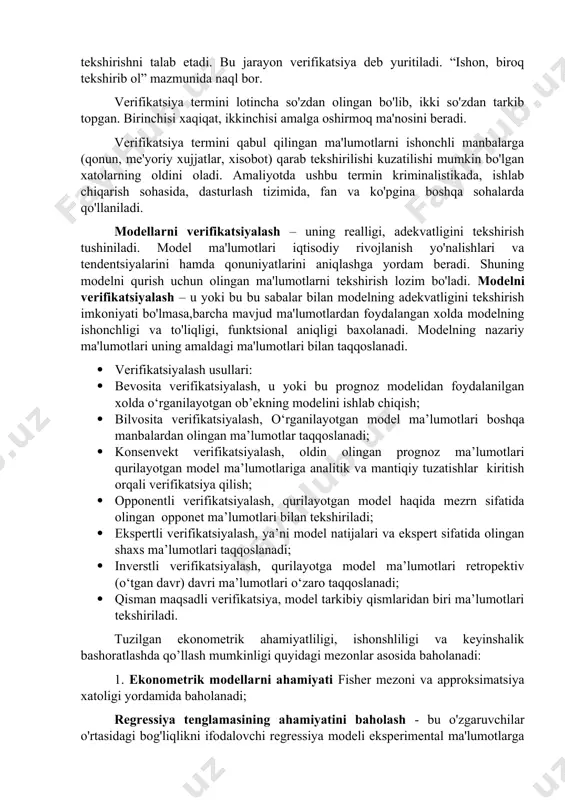 metrik modellarning xaqiqatga yaqin tuzilishi uni tashkil etgan ma'lumotlarning real bo'lishini taqozo qiladi. shuning uchun olinayotgan va qayta ishlanayotgan statistik ma'lumotlarni tekshirishni talab etadi. bu jarayon verifikatsiya deb yuritiladi. “ishon, biroq tekshirib ol” mazmunida naql bor. verifikatsiya termini lotincha so'zdan olingan bo'lib, ikki so'zdan tarkib topgan. birinchisi xaqiqat, ikkinchisi amalga oshirmoq ma'nosini beradi. verifikatsiya termini qabul qilingan ma'lumotlarni ishonchli manbalarga (qonun, me'yoriy xujjatlar, xisobot) qarab tekshirilishi kuzatilishi mumkin bo'lgan xatolarning oldini oladi. amaliyotda ushbu termin kriminalistikada, ishlab chiqarish sohasida, dasturlash tizimida, fan va ko'pgina boshqa sohalarda qo'llaniladi. modellarni verifikatsiyalash – uning realligi, adekvatligini tekshirish tushiniladi. model ma'lumotlari iqtisodiy rivojlanish yo'nalishlari va tendentsiyalarini hamda qonuniyatlarini aniqlashga yordam beradi. shuning modelni qurish uchun olingan ma'lumotlarni tekshirish lozim bo'ladi. modelni verifikatsiyalash – u yoki bu bu sabalar bilan modelning adekvatligini tekshirish imkoniyati bo'lmasa,barcha mavjud ma'lumotlardan foydalangan xolda modelning ishonchligi va to'liqligi, funktsional aniqligi baxolanadi. modelning nazariy ma'lumotlari uning amaldagi ma'lumotlari bilan taqqoslanadi. · …