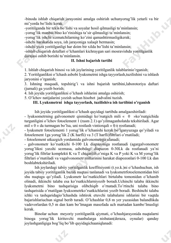 emas.shuning uchunyoritilganlikni o’lchash vaqtida yorug’lik filtrining eng katta o’lchashdiapazonidan boshlash maqsadga muvofiqdir. rasm 2.1.yu-116 lyuksometrasbobi: 1-fotoelement; 2-galvonometr; 3-« k »turdagiyorug’likfiltri;4-«t» turdagiyorug’likfiltri; 5- «p» turdagiyorug’likfiltri;6- «m» turdagiyorug’likfiltri ishlab chiqarish binolari va joylarning yoritilganlik talablari: -binoda ishlab chiqarish jarayonini amalga oshirish uchunyorug’lik yetarli va bir mi’yorda bo’lishi kerak; -yoritilganda bir tekis bo’lishi va soyalar hosil qilmasligi ta’minlansin; -yorug’lik manbai bino ko’rinishiga ta’sir qilmasligi ta’minlansin; -yorug’lik ishchi xizmatchilarning ko’zini qamashtirmasligikerak; -ishchi harakatida soya, ish jarayoniga xalaqit bermasin; -ishchi yuza yoritilganligi har doim bir xilda bo’lishi ta’minlansin; -ishlab chiqarish detallari o’lchamlari kichraygan sari mosravishda yoritilganlik darajasi oshib borishi ta’minlansin. ii. ishni bajarish tartibi 1. ishlab chiqarish binosi va ish joylarining yoritilganlik talablarinio’rganish; 2. yoritilganlikni o’lchash asbobi lyuksmetrni ishga tayyorlash,tuzilishini va ishlash jaryonini o’rganish; 3. ishning maqsadi, topshirig’i va ishni bajarish tartibini,laborotoriya daftari (jurnali) ga yozib borish; 4. ish joyida yoritilganlikni o’lchash ishlarini amalga oshirish; 5. o’lchov natijalarini yozish uchun hisobot jadvalini tuzish. iii. lyuksmetrni …