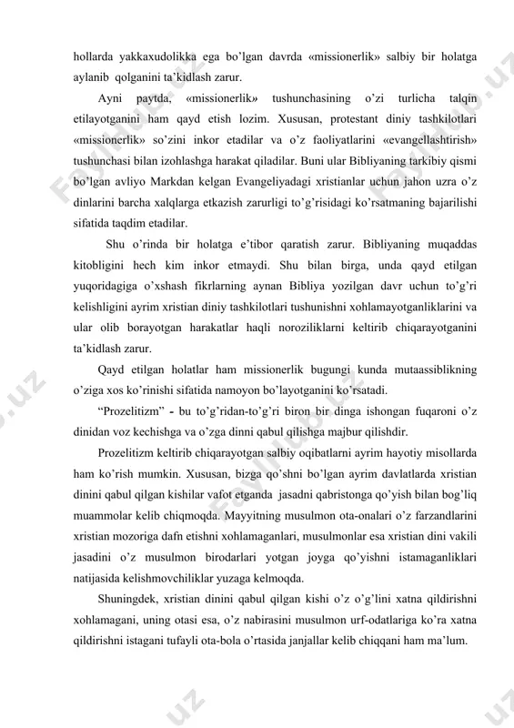 ka ega bo’lgan davrda «missionerlik» salbiy bir holatga aylanib qolganini ta’kidlash zarur. ayni paytda, «missionerlik» tushunchasining o’zi turlicha talqin etilayotganini ham qayd etish lozim. xususan, protestant diniy tashkilotlari «missionerlik» so’zini inkor etadilar va o’z faoliyatlarini «evangellashtirish» tushunchasi bilan izohlashga harakat qiladilar. buni ular bibliyaning tarkibiy qismi bo’lgan avliyo markdan kelgan evangeliyadagi xristianlar uchun jahon uzra o’z dinlarini barcha xalqlarga etkazish zarurligi to’g’risidagi ko’rsatmaning bajarilishi sifatida taqdim etadilar. shu o’rinda bir holatga e’tibor qaratish zarur. bibliyaning muqaddas kitobligini hech kim inkor etmaydi. shu bilan birga, unda qayd etilgan yuqoridagiga o’xshash fikrlarning aynan bibliya yozilgan davr uchun to’g’ri kelishligini ayrim xristian diniy tashkilotlari tushunishni xohlamayotganliklarini va ular olib borayotgan harakatlar haqli noroziliklarni keltirib chiqarayotganini ta’kidlash zarur. qayd etilgan holatlar ham missionerlik bugungi kunda mutaassiblikning o’ziga xos ko’rinishi sifatida namoyon bo’layotganini ko’rsatadi. “prozelitizm” - bu to’g’ridan-to’g’ri biron bir dinga ishongan fuqaroni o’z dinidan voz kechishga va o’zga dinni qabul qilishga majbur qilishdir. prozelitizm …